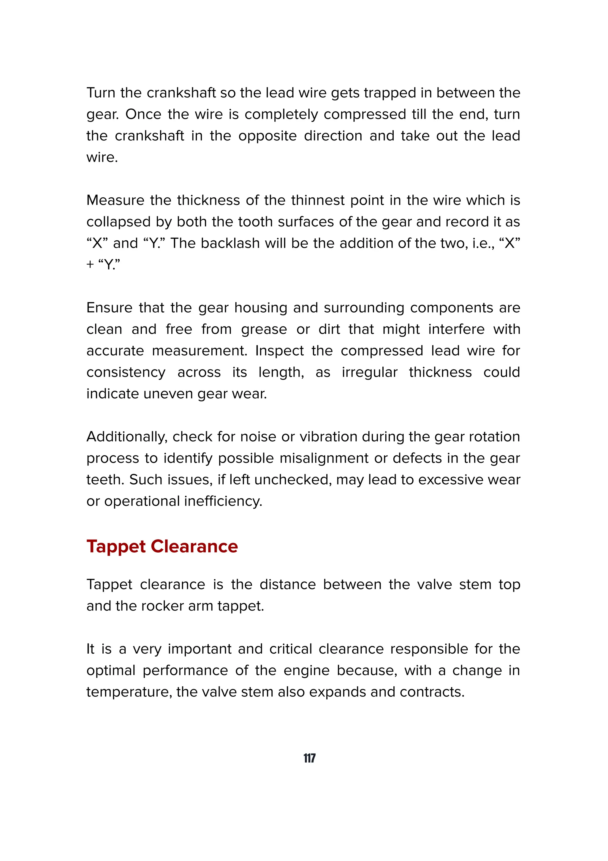 Turn the crankshaft so the lead wire gets trapped in between the
gear. Once the wire is completely compressed till the end, turn
the crankshaft in the opposite direction and take out the lead
wire.
Measure the thickness of the thinnest point in the wire which is
collapsed by both the tooth surfaces of the gear and record it as
“X” and “Y.” The backlash will be the addition of the two, i.e., “X”
+ “Y.”
Ensure that the gear housing and surrounding components are
clean and free from grease or dirt that might interfere with
accurate measurement. Inspect the compressed lead wire for
consistency across its length, as irregular thickness could
indicate uneven gear wear.
Additionally, check for noise or vibration during the gear rotation
process to identify possible misalignment or defects in the gear
teeth. Such issues, if left unchecked, may lead to excessive wear
or operational ineﬃciency.
Tappet Clearance
Tappet clearance is the distance between the valve stem top
and the rocker arm tappet.
It is a very important and critical clearance responsible for the
optimal performance of the engine because, with a change in
temperature, the valve stem also expands and contracts.
117
 