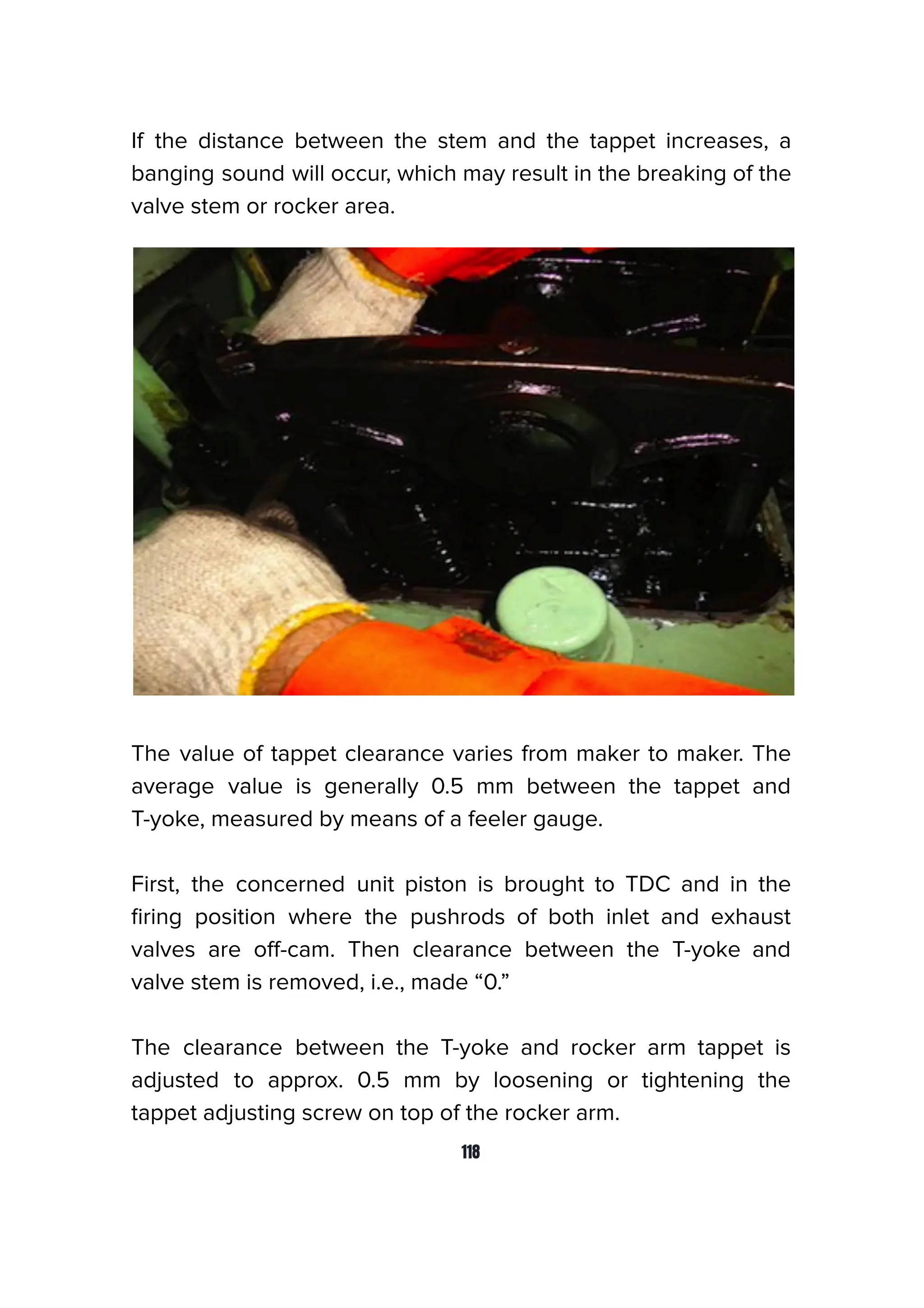 If the distance between the stem and the tappet increases, a
banging sound will occur, which may result in the breaking of the
valve stem or rocker area.
The value of tappet clearance varies from maker to maker. The
average value is generally 0.5 mm between the tappet and
T-yoke, measured by means of a feeler gauge.
First, the concerned unit piston is brought to TDC and in the
ﬁring position where the pushrods of both inlet and exhaust
valves are oﬀ-cam. Then clearance between the T-yoke and
valve stem is removed, i.e., made “0.”
The clearance between the T-yoke and rocker arm tappet is
adjusted to approx. 0.5 mm by loosening or tightening the
tappet adjusting screw on top of the rocker arm.
118
 