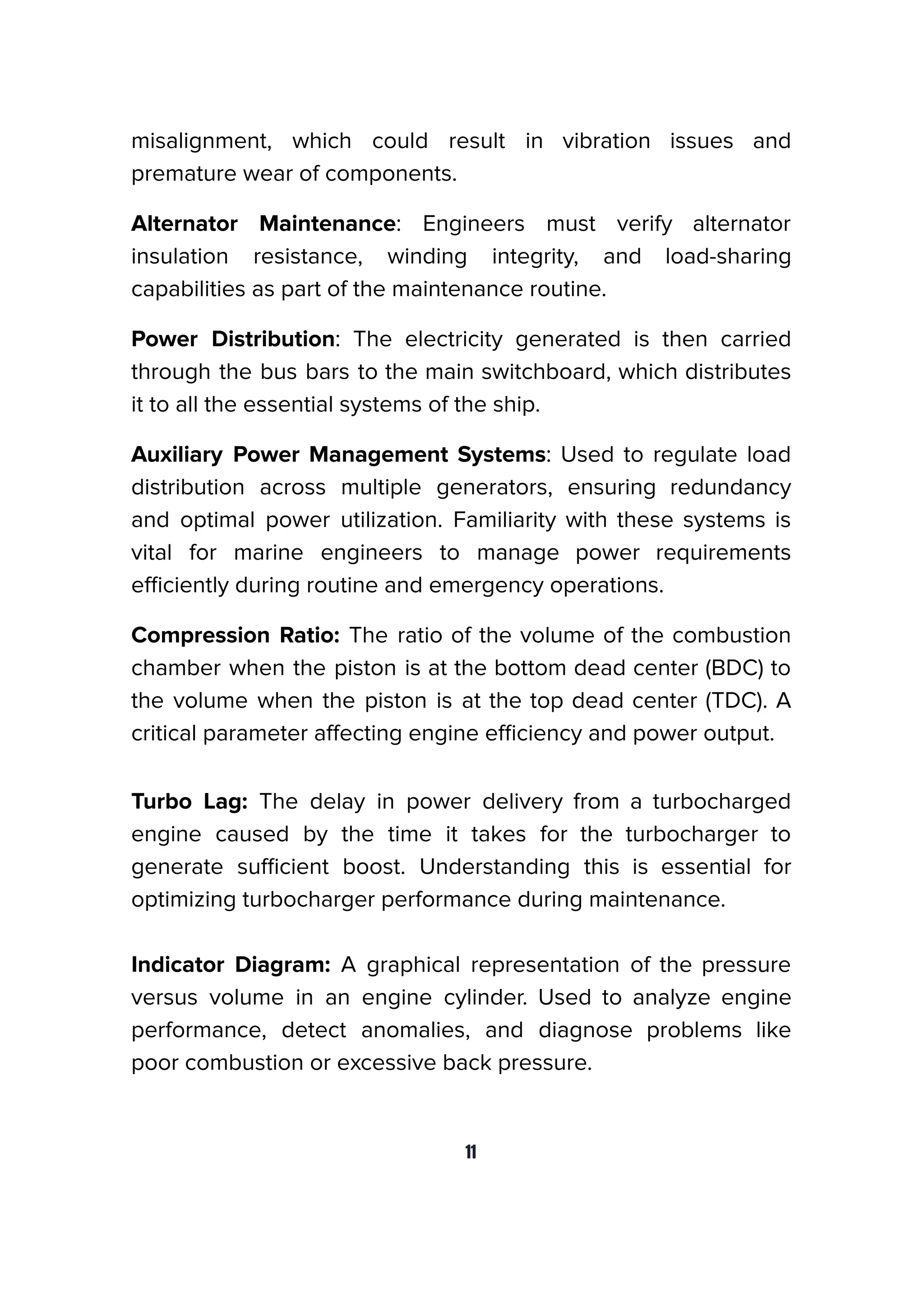 misalignment, which could result in vibration issues and
premature wear of components.
Alternator Maintenance: Engineers must verify alternator
insulation resistance, winding integrity, and load-sharing
capabilities as part of the maintenance routine.
Power Distribution: The electricity generated is then carried
through the bus bars to the main switchboard, which distributes
it to all the essential systems of the ship.
Auxiliary Power Management Systems: Used to regulate load
distribution across multiple generators, ensuring redundancy
and optimal power utilization. Familiarity with these systems is
vital for marine engineers to manage power requirements
eﬃciently during routine and emergency operations.
Compression Ratio: The ratio of the volume of the combustion
chamber when the piston is at the bottom dead center (BDC) to
the volume when the piston is at the top dead center (TDC). A
critical parameter aﬀecting engine eﬃciency and power output.
Turbo Lag: The delay in power delivery from a turbocharged
engine caused by the time it takes for the turbocharger to
generate suﬃcient boost. Understanding this is essential for
optimizing turbocharger performance during maintenance.
Indicator Diagram: A graphical representation of the pressure
versus volume in an engine cylinder. Used to analyze engine
performance, detect anomalies, and diagnose problems like
poor combustion or excessive back pressure.
11
 