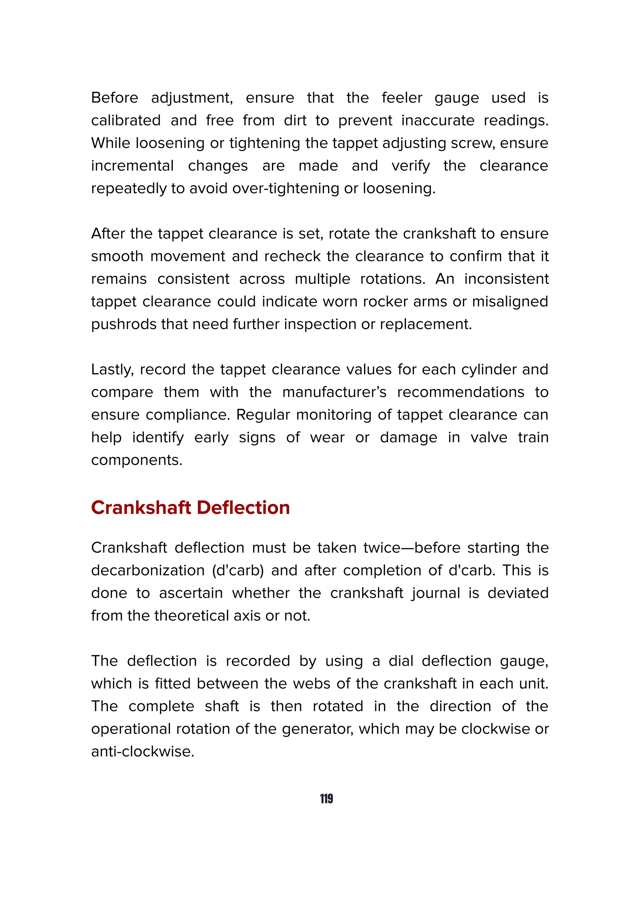 Before adjustment, ensure that the feeler gauge used is
calibrated and free from dirt to prevent inaccurate readings.
While loosening or tightening the tappet adjusting screw, ensure
incremental changes are made and verify the clearance
repeatedly to avoid over-tightening or loosening.
After the tappet clearance is set, rotate the crankshaft to ensure
smooth movement and recheck the clearance to conﬁrm that it
remains consistent across multiple rotations. An inconsistent
tappet clearance could indicate worn rocker arms or misaligned
pushrods that need further inspection or replacement.
Lastly, record the tappet clearance values for each cylinder and
compare them with the manufacturer’s recommendations to
ensure compliance. Regular monitoring of tappet clearance can
help identify early signs of wear or damage in valve train
components.
Crankshaft Deﬂection
Crankshaft deﬂection must be taken twice—before starting the
decarbonization (d'carb) and after completion of d'carb. This is
done to ascertain whether the crankshaft journal is deviated
from the theoretical axis or not.
The deﬂection is recorded by using a dial deﬂection gauge,
which is ﬁtted between the webs of the crankshaft in each unit.
The complete shaft is then rotated in the direction of the
operational rotation of the generator, which may be clockwise or
anti-clockwise.
119
 