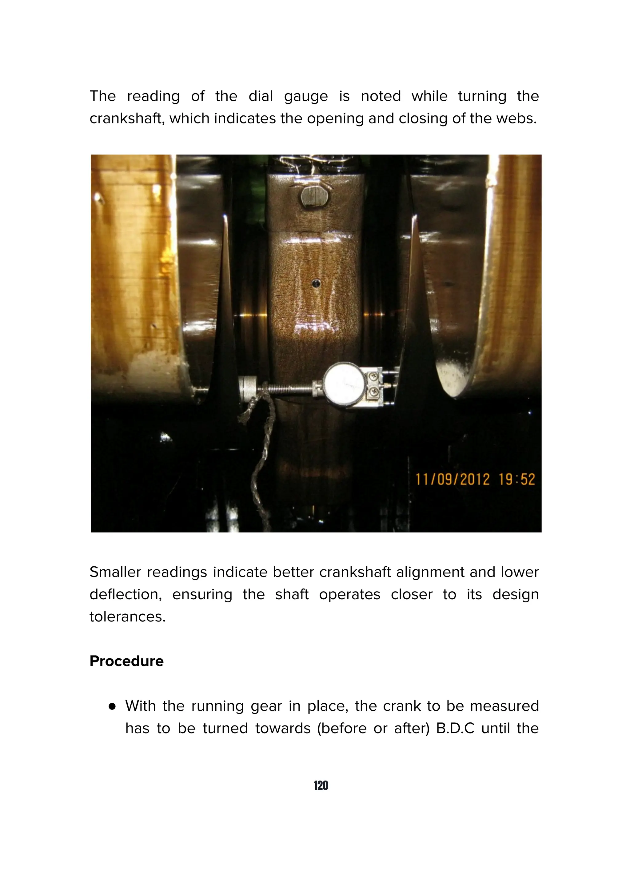 The reading of the dial gauge is noted while turning the
crankshaft, which indicates the opening and closing of the webs.
Smaller readings indicate better crankshaft alignment and lower
deﬂection, ensuring the shaft operates closer to its design
tolerances.
Procedure
● With the running gear in place, the crank to be measured
has to be turned towards (before or after) B.D.C until the
120
 