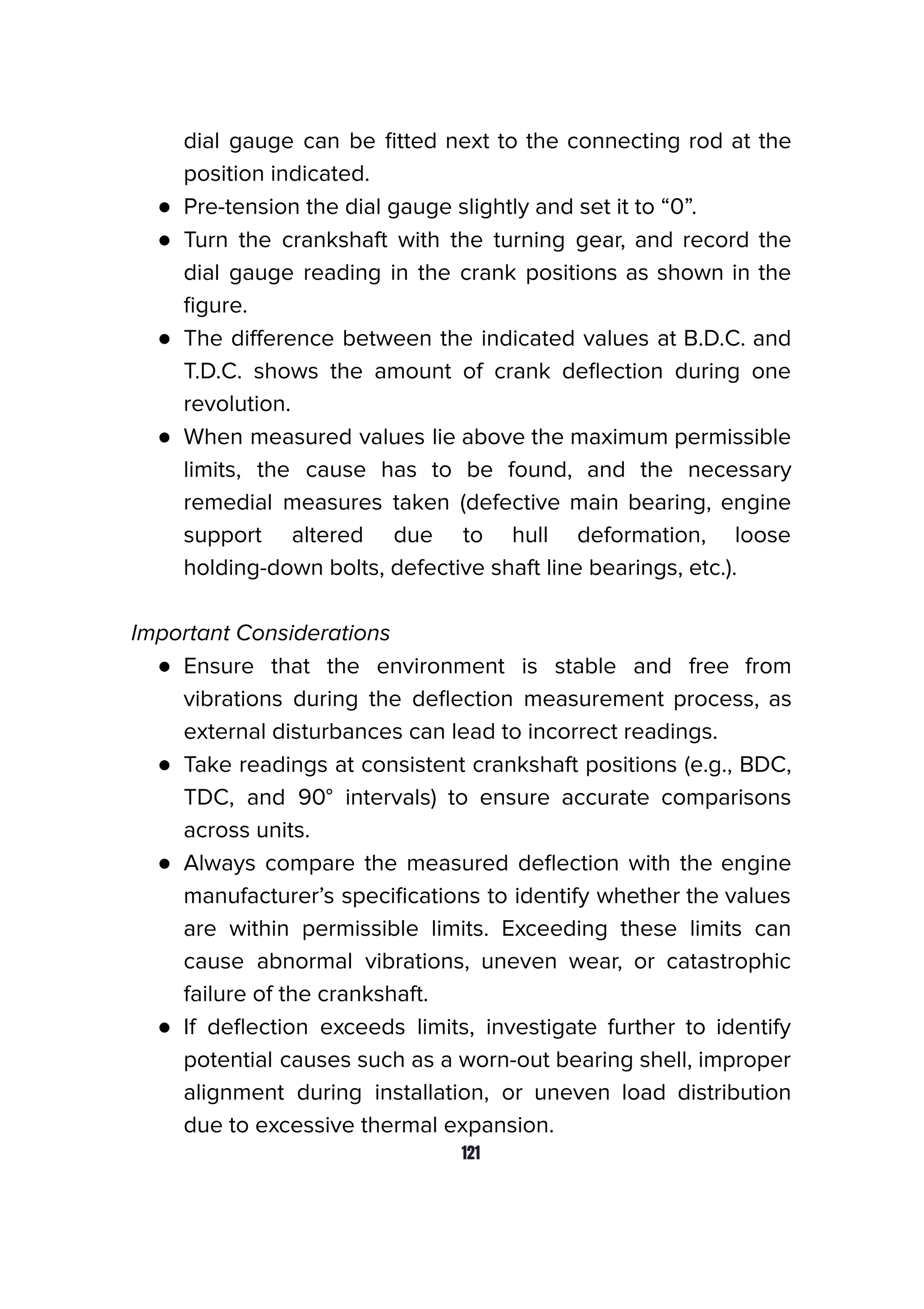 dial gauge can be ﬁtted next to the connecting rod at the
position indicated.
● Pre-tension the dial gauge slightly and set it to “0”.
● Turn the crankshaft with the turning gear, and record the
dial gauge reading in the crank positions as shown in the
ﬁgure.
● The diﬀerence between the indicated values at B.D.C. and
T.D.C. shows the amount of crank deﬂection during one
revolution.
● When measured values lie above the maximum permissible
limits, the cause has to be found, and the necessary
remedial measures taken (defective main bearing, engine
support altered due to hull deformation, loose
holding-down bolts, defective shaft line bearings, etc.).
Important Considerations
● Ensure that the environment is stable and free from
vibrations during the deﬂection measurement process, as
external disturbances can lead to incorrect readings.
● Take readings at consistent crankshaft positions (e.g., BDC,
TDC, and 90° intervals) to ensure accurate comparisons
across units.
● Always compare the measured deﬂection with the engine
manufacturer’s speciﬁcations to identify whether the values
are within permissible limits. Exceeding these limits can
cause abnormal vibrations, uneven wear, or catastrophic
failure of the crankshaft.
● If deﬂection exceeds limits, investigate further to identify
potential causes such as a worn-out bearing shell, improper
alignment during installation, or uneven load distribution
due to excessive thermal expansion.
121
 