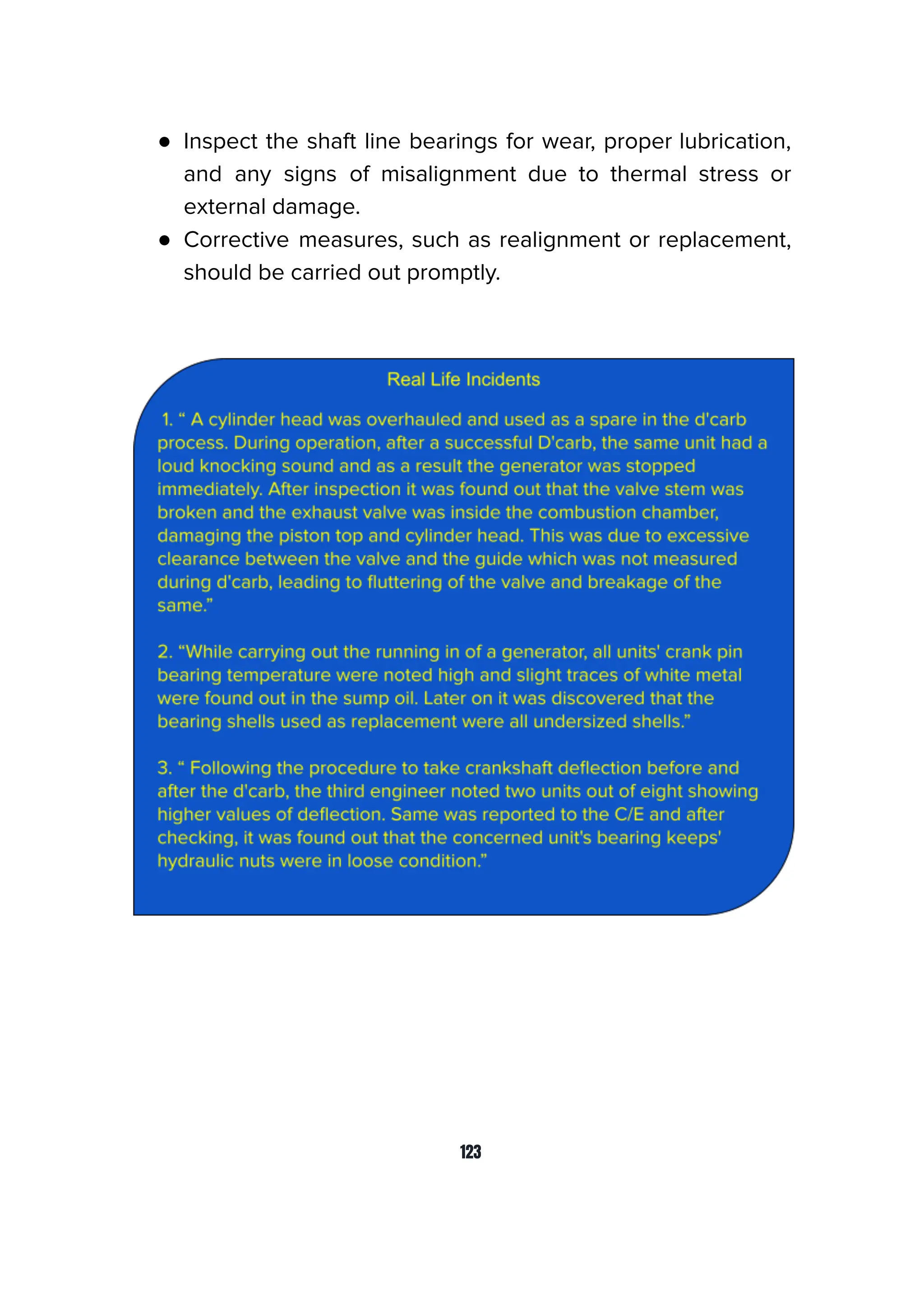 ● Inspect the shaft line bearings for wear, proper lubrication,
and any signs of misalignment due to thermal stress or
external damage.
● Corrective measures, such as realignment or replacement,
should be carried out promptly.
123
 