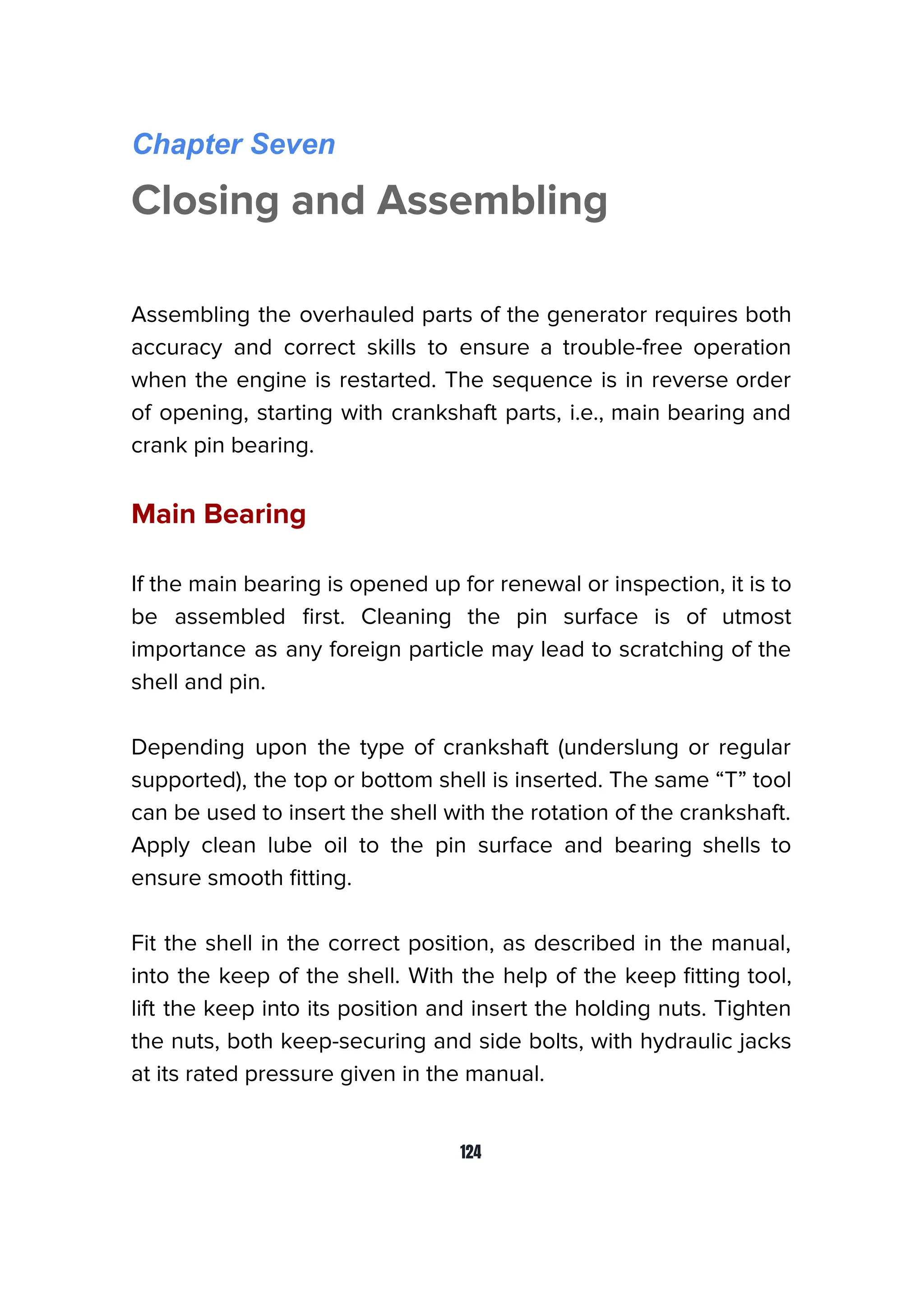 Chapter Seven
Closing and Assembling
Assembling the overhauled parts of the generator requires both
accuracy and correct skills to ensure a trouble-free operation
when the engine is restarted. The sequence is in reverse order
of opening, starting with crankshaft parts, i.e., main bearing and
crank pin bearing.
Main Bearing
If the main bearing is opened up for renewal or inspection, it is to
be assembled ﬁrst. Cleaning the pin surface is of utmost
importance as any foreign particle may lead to scratching of the
shell and pin.
Depending upon the type of crankshaft (underslung or regular
supported), the top or bottom shell is inserted. The same “T” tool
can be used to insert the shell with the rotation of the crankshaft.
Apply clean lube oil to the pin surface and bearing shells to
ensure smooth ﬁtting.
Fit the shell in the correct position, as described in the manual,
into the keep of the shell. With the help of the keep ﬁtting tool,
lift the keep into its position and insert the holding nuts. Tighten
the nuts, both keep-securing and side bolts, with hydraulic jacks
at its rated pressure given in the manual.
124
 