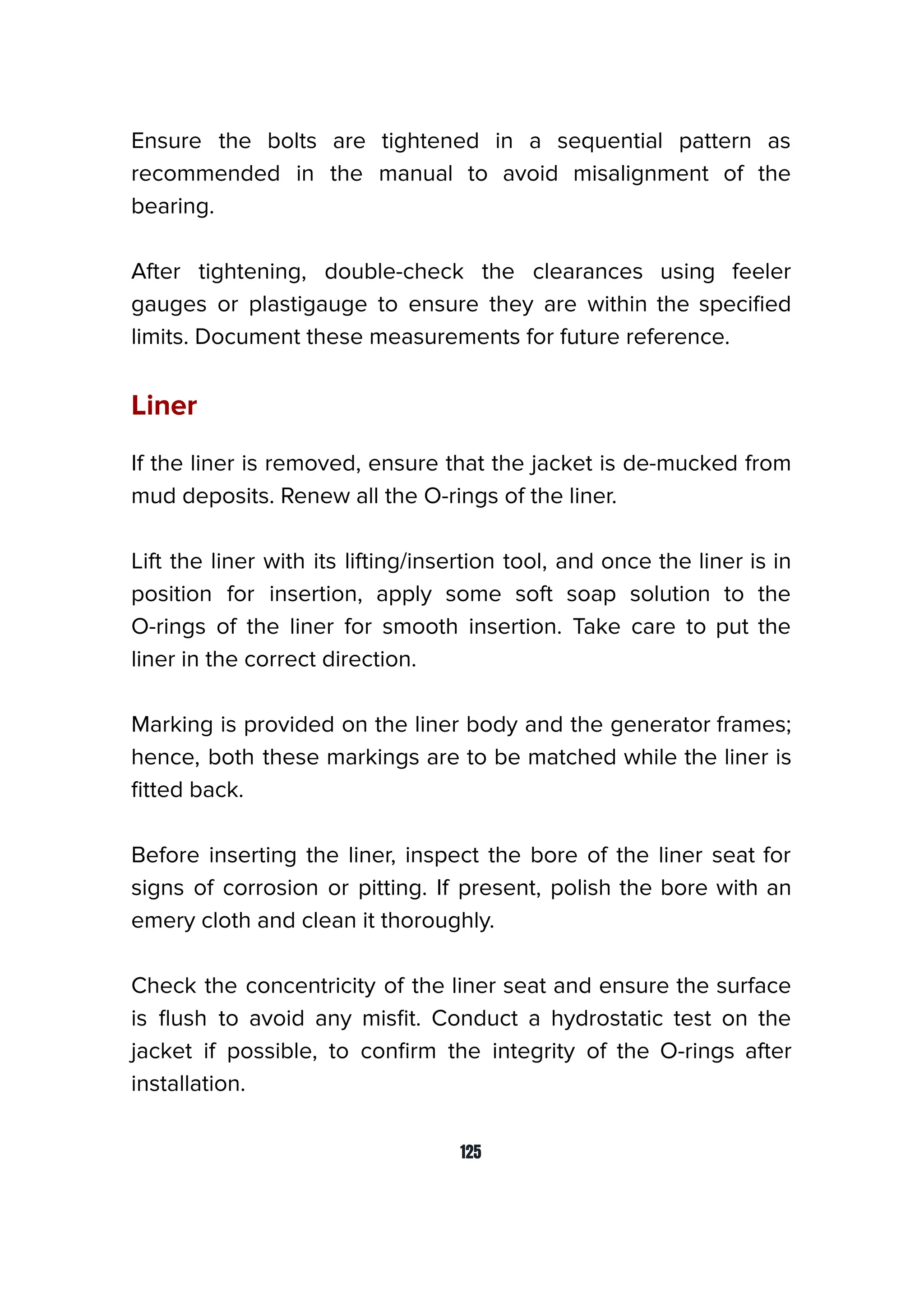 Ensure the bolts are tightened in a sequential pattern as
recommended in the manual to avoid misalignment of the
bearing.
After tightening, double-check the clearances using feeler
gauges or plastigauge to ensure they are within the speciﬁed
limits. Document these measurements for future reference.
Liner
If the liner is removed, ensure that the jacket is de-mucked from
mud deposits. Renew all the O-rings of the liner.
Lift the liner with its lifting/insertion tool, and once the liner is in
position for insertion, apply some soft soap solution to the
O-rings of the liner for smooth insertion. Take care to put the
liner in the correct direction.
Marking is provided on the liner body and the generator frames;
hence, both these markings are to be matched while the liner is
ﬁtted back.
Before inserting the liner, inspect the bore of the liner seat for
signs of corrosion or pitting. If present, polish the bore with an
emery cloth and clean it thoroughly.
Check the concentricity of the liner seat and ensure the surface
is ﬂush to avoid any misﬁt. Conduct a hydrostatic test on the
jacket if possible, to conﬁrm the integrity of the O-rings after
installation.
125
 