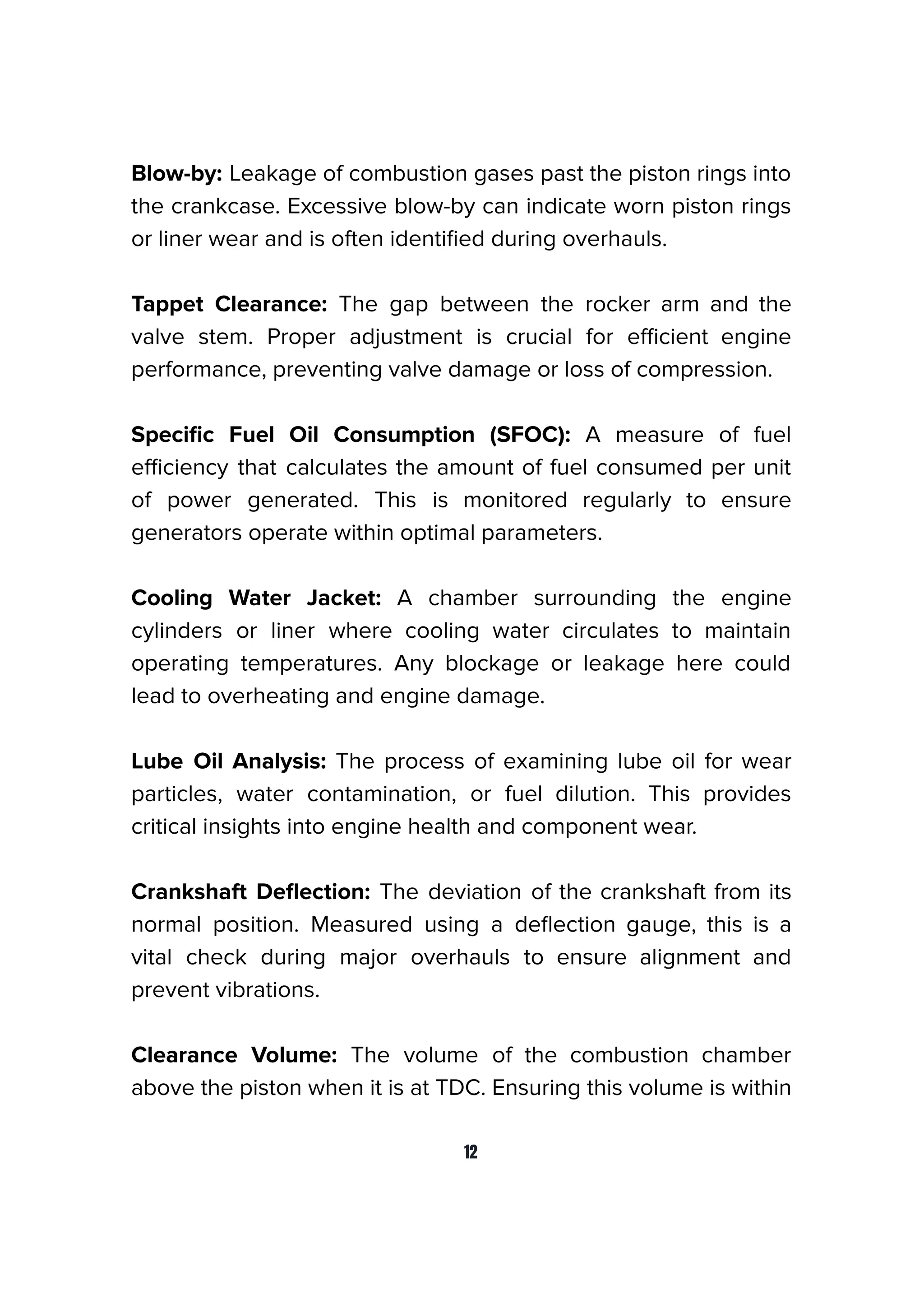 Blow-by: Leakage of combustion gases past the piston rings into
the crankcase. Excessive blow-by can indicate worn piston rings
or liner wear and is often identiﬁed during overhauls.
Tappet Clearance: The gap between the rocker arm and the
valve stem. Proper adjustment is crucial for eﬃcient engine
performance, preventing valve damage or loss of compression.
Speciﬁc Fuel Oil Consumption (SFOC): A measure of fuel
eﬃciency that calculates the amount of fuel consumed per unit
of power generated. This is monitored regularly to ensure
generators operate within optimal parameters.
Cooling Water Jacket: A chamber surrounding the engine
cylinders or liner where cooling water circulates to maintain
operating temperatures. Any blockage or leakage here could
lead to overheating and engine damage.
Lube Oil Analysis: The process of examining lube oil for wear
particles, water contamination, or fuel dilution. This provides
critical insights into engine health and component wear.
Crankshaft Deﬂection: The deviation of the crankshaft from its
normal position. Measured using a deﬂection gauge, this is a
vital check during major overhauls to ensure alignment and
prevent vibrations.
Clearance Volume: The volume of the combustion chamber
above the piston when it is at TDC. Ensuring this volume is within
12
 