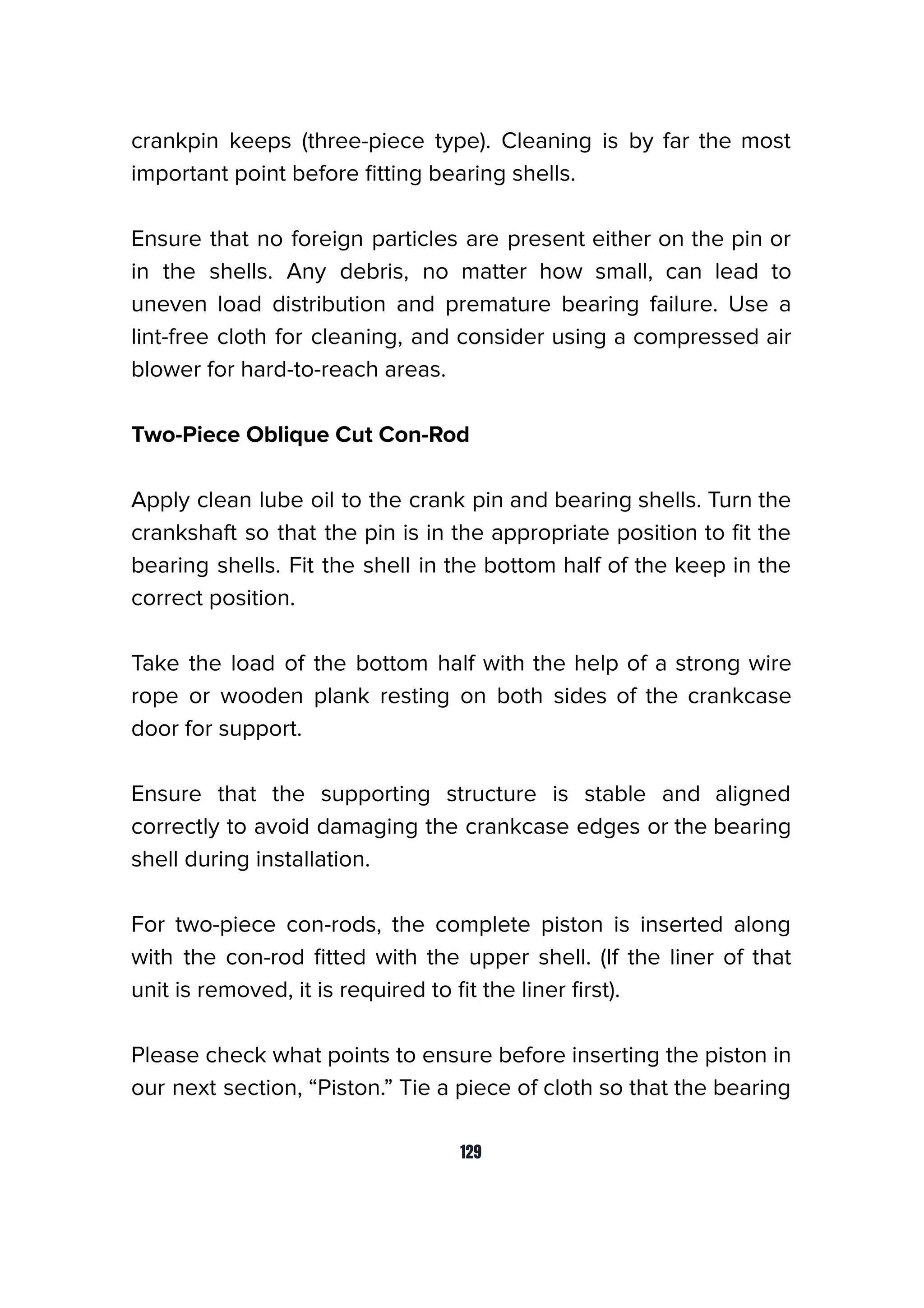 crankpin keeps (three-piece type). Cleaning is by far the most
important point before ﬁtting bearing shells.
Ensure that no foreign particles are present either on the pin or
in the shells. Any debris, no matter how small, can lead to
uneven load distribution and premature bearing failure. Use a
lint-free cloth for cleaning, and consider using a compressed air
blower for hard-to-reach areas.
Two-Piece Oblique Cut Con-Rod
Apply clean lube oil to the crank pin and bearing shells. Turn the
crankshaft so that the pin is in the appropriate position to ﬁt the
bearing shells. Fit the shell in the bottom half of the keep in the
correct position.
Take the load of the bottom half with the help of a strong wire
rope or wooden plank resting on both sides of the crankcase
door for support.
Ensure that the supporting structure is stable and aligned
correctly to avoid damaging the crankcase edges or the bearing
shell during installation.
For two-piece con-rods, the complete piston is inserted along
with the con-rod ﬁtted with the upper shell. (If the liner of that
unit is removed, it is required to ﬁt the liner ﬁrst).
Please check what points to ensure before inserting the piston in
our next section, “Piston.” Tie a piece of cloth so that the bearing
129
 