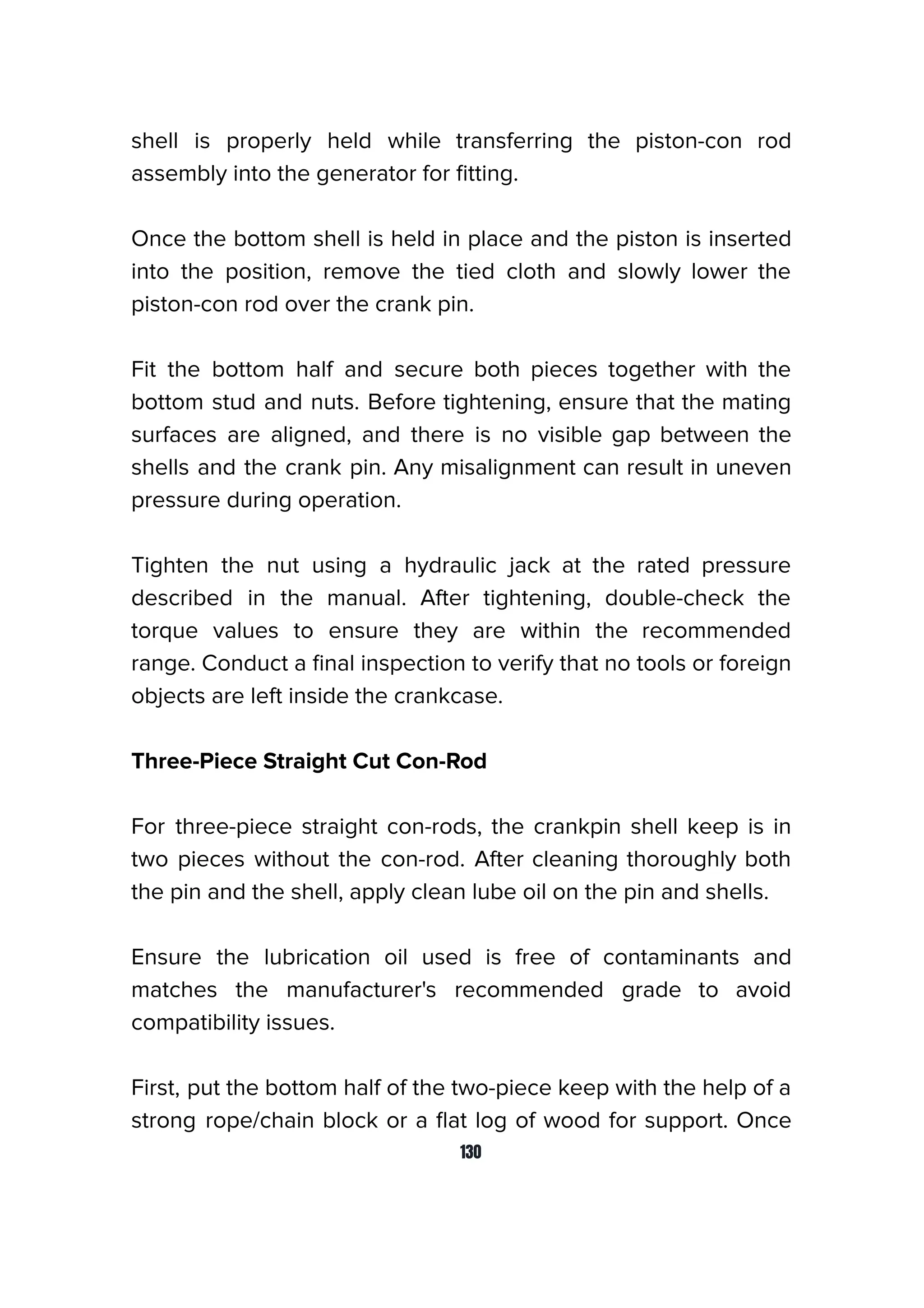 shell is properly held while transferring the piston-con rod
assembly into the generator for ﬁtting.
Once the bottom shell is held in place and the piston is inserted
into the position, remove the tied cloth and slowly lower the
piston-con rod over the crank pin.
Fit the bottom half and secure both pieces together with the
bottom stud and nuts. Before tightening, ensure that the mating
surfaces are aligned, and there is no visible gap between the
shells and the crank pin. Any misalignment can result in uneven
pressure during operation.
Tighten the nut using a hydraulic jack at the rated pressure
described in the manual. After tightening, double-check the
torque values to ensure they are within the recommended
range. Conduct a ﬁnal inspection to verify that no tools or foreign
objects are left inside the crankcase.
Three-Piece Straight Cut Con-Rod
For three-piece straight con-rods, the crankpin shell keep is in
two pieces without the con-rod. After cleaning thoroughly both
the pin and the shell, apply clean lube oil on the pin and shells.
Ensure the lubrication oil used is free of contaminants and
matches the manufacturer's recommended grade to avoid
compatibility issues.
First, put the bottom half of the two-piece keep with the help of a
strong rope/chain block or a ﬂat log of wood for support. Once
130
 