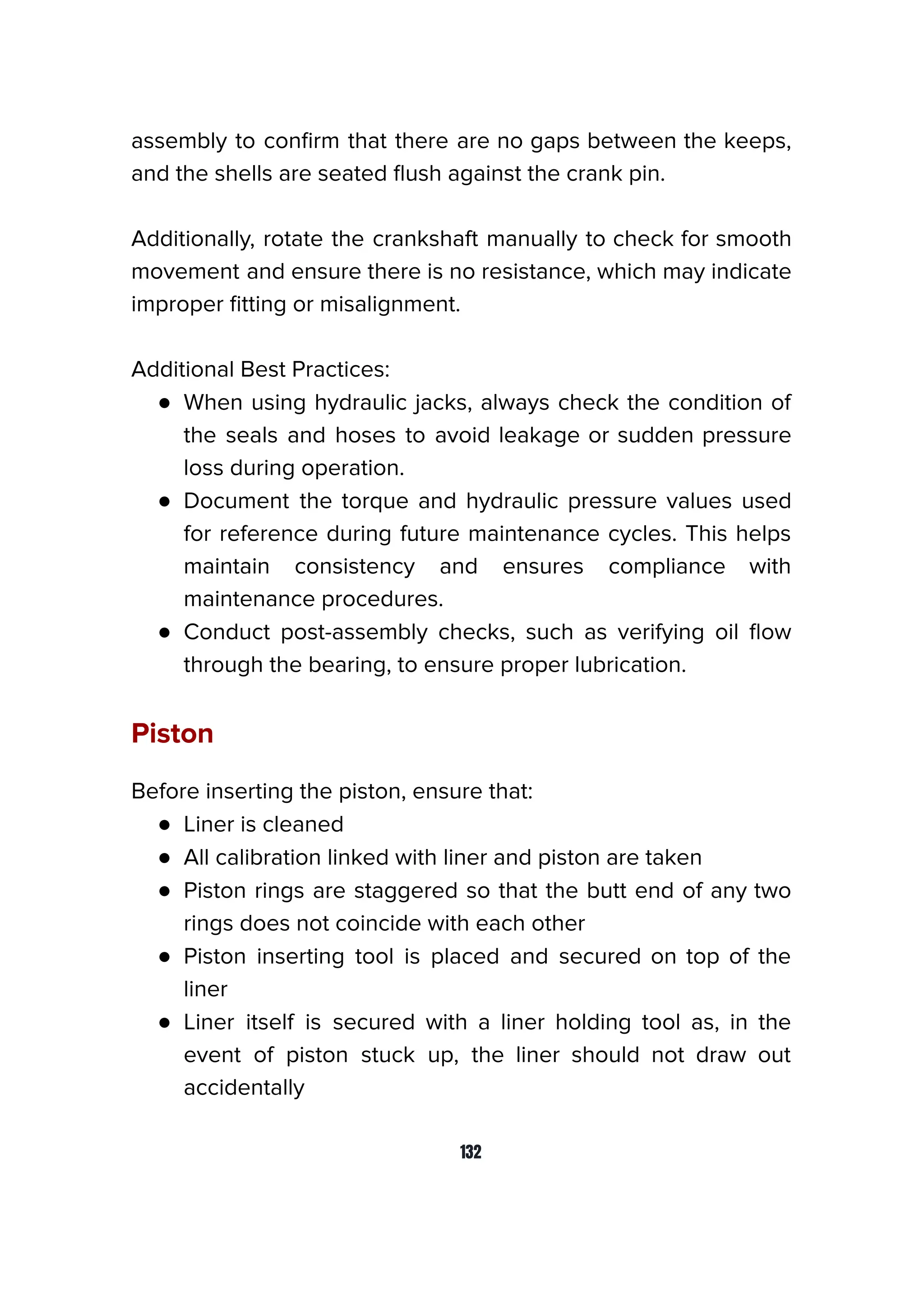 assembly to conﬁrm that there are no gaps between the keeps,
and the shells are seated ﬂush against the crank pin.
Additionally, rotate the crankshaft manually to check for smooth
movement and ensure there is no resistance, which may indicate
improper ﬁtting or misalignment.
Additional Best Practices:
● When using hydraulic jacks, always check the condition of
the seals and hoses to avoid leakage or sudden pressure
loss during operation.
● Document the torque and hydraulic pressure values used
for reference during future maintenance cycles. This helps
maintain consistency and ensures compliance with
maintenance procedures.
● Conduct post-assembly checks, such as verifying oil ﬂow
through the bearing, to ensure proper lubrication.
Piston
Before inserting the piston, ensure that:
● Liner is cleaned
● All calibration linked with liner and piston are taken
● Piston rings are staggered so that the butt end of any two
rings does not coincide with each other
● Piston inserting tool is placed and secured on top of the
liner
● Liner itself is secured with a liner holding tool as, in the
event of piston stuck up, the liner should not draw out
accidentally
132
 