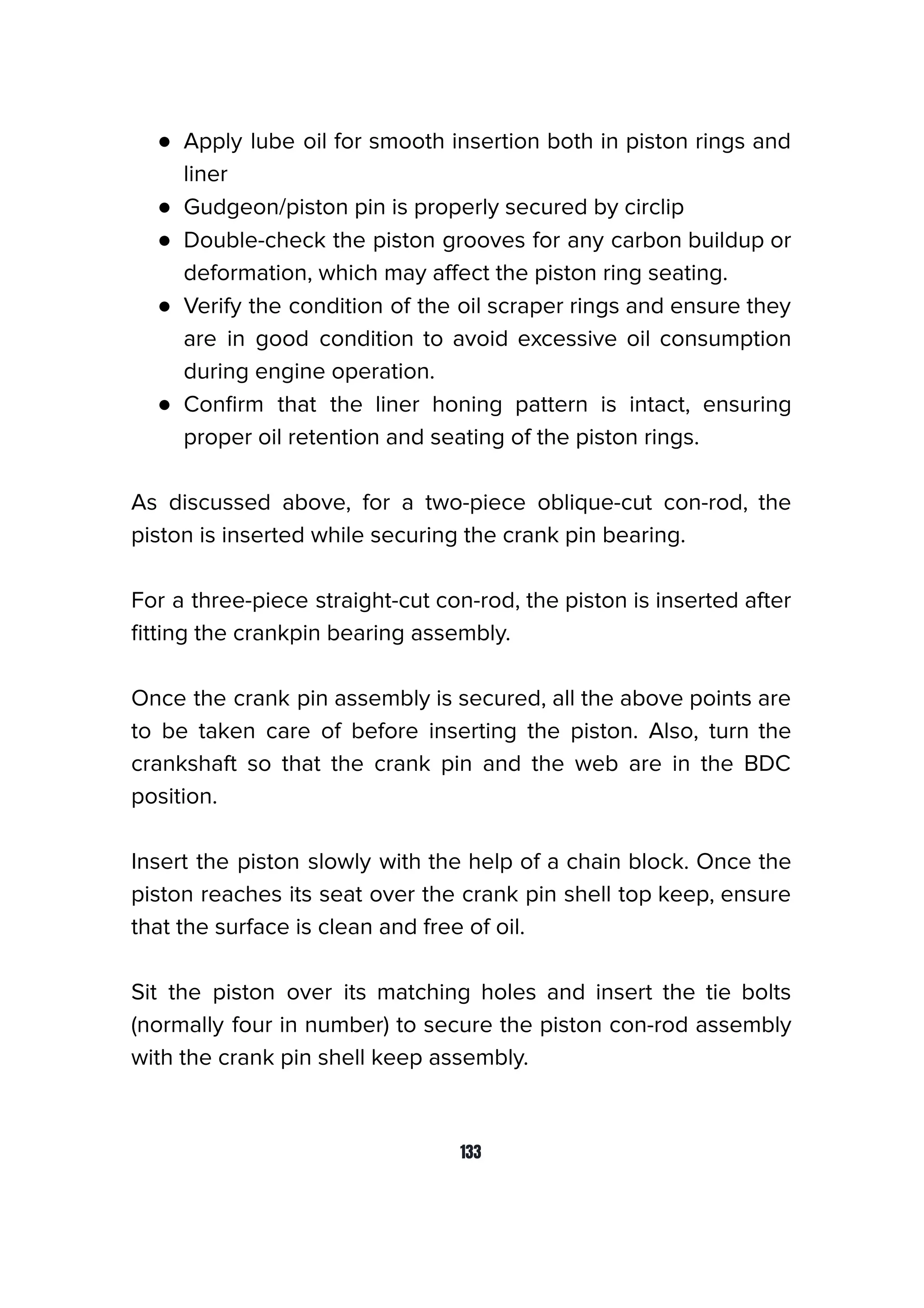 ● Apply lube oil for smooth insertion both in piston rings and
liner
● Gudgeon/piston pin is properly secured by circlip
● Double-check the piston grooves for any carbon buildup or
deformation, which may aﬀect the piston ring seating.
● Verify the condition of the oil scraper rings and ensure they
are in good condition to avoid excessive oil consumption
during engine operation.
● Conﬁrm that the liner honing pattern is intact, ensuring
proper oil retention and seating of the piston rings.
As discussed above, for a two-piece oblique-cut con-rod, the
piston is inserted while securing the crank pin bearing.
For a three-piece straight-cut con-rod, the piston is inserted after
ﬁtting the crankpin bearing assembly.
Once the crank pin assembly is secured, all the above points are
to be taken care of before inserting the piston. Also, turn the
crankshaft so that the crank pin and the web are in the BDC
position.
Insert the piston slowly with the help of a chain block. Once the
piston reaches its seat over the crank pin shell top keep, ensure
that the surface is clean and free of oil.
Sit the piston over its matching holes and insert the tie bolts
(normally four in number) to secure the piston con-rod assembly
with the crank pin shell keep assembly.
133
 