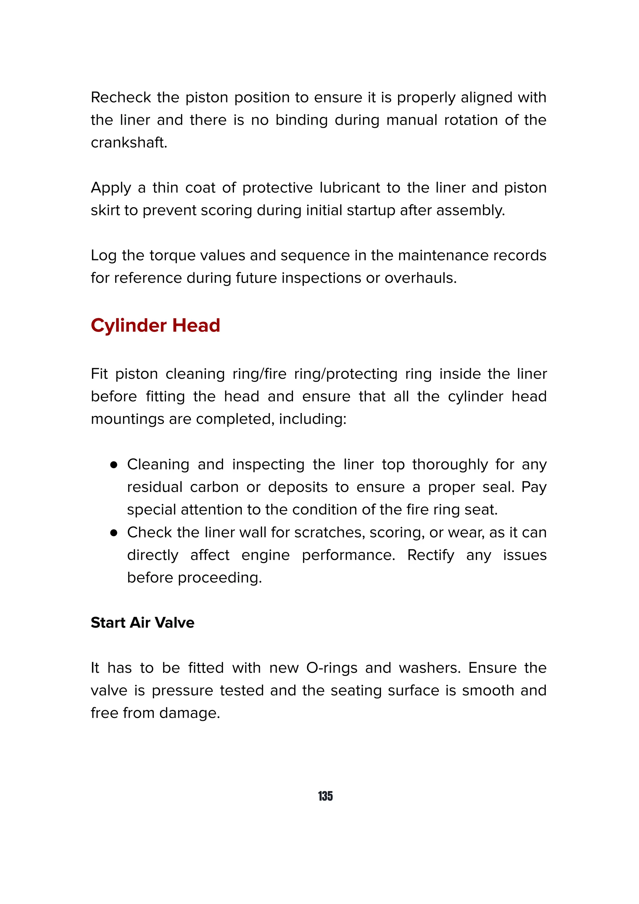 Recheck the piston position to ensure it is properly aligned with
the liner and there is no binding during manual rotation of the
crankshaft.
Apply a thin coat of protective lubricant to the liner and piston
skirt to prevent scoring during initial startup after assembly.
Log the torque values and sequence in the maintenance records
for reference during future inspections or overhauls.
Cylinder Head
Fit piston cleaning ring/ﬁre ring/protecting ring inside the liner
before ﬁtting the head and ensure that all the cylinder head
mountings are completed, including:
● Cleaning and inspecting the liner top thoroughly for any
residual carbon or deposits to ensure a proper seal. Pay
special attention to the condition of the ﬁre ring seat.
● Check the liner wall for scratches, scoring, or wear, as it can
directly aﬀect engine performance. Rectify any issues
before proceeding.
Start Air Valve
It has to be ﬁtted with new O-rings and washers. Ensure the
valve is pressure tested and the seating surface is smooth and
free from damage.
135
 