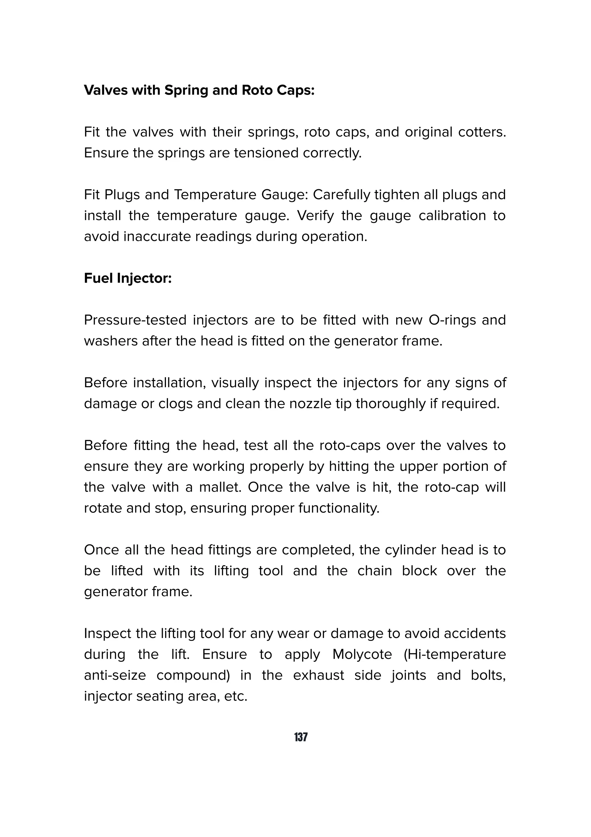 Valves with Spring and Roto Caps:
Fit the valves with their springs, roto caps, and original cotters.
Ensure the springs are tensioned correctly.
Fit Plugs and Temperature Gauge: Carefully tighten all plugs and
install the temperature gauge. Verify the gauge calibration to
avoid inaccurate readings during operation.
Fuel Injector:
Pressure-tested injectors are to be ﬁtted with new O-rings and
washers after the head is ﬁtted on the generator frame.
Before installation, visually inspect the injectors for any signs of
damage or clogs and clean the nozzle tip thoroughly if required.
Before ﬁtting the head, test all the roto-caps over the valves to
ensure they are working properly by hitting the upper portion of
the valve with a mallet. Once the valve is hit, the roto-cap will
rotate and stop, ensuring proper functionality.
Once all the head ﬁttings are completed, the cylinder head is to
be lifted with its lifting tool and the chain block over the
generator frame.
Inspect the lifting tool for any wear or damage to avoid accidents
during the lift. Ensure to apply Molycote (Hi-temperature
anti-seize compound) in the exhaust side joints and bolts,
injector seating area, etc.
137
 