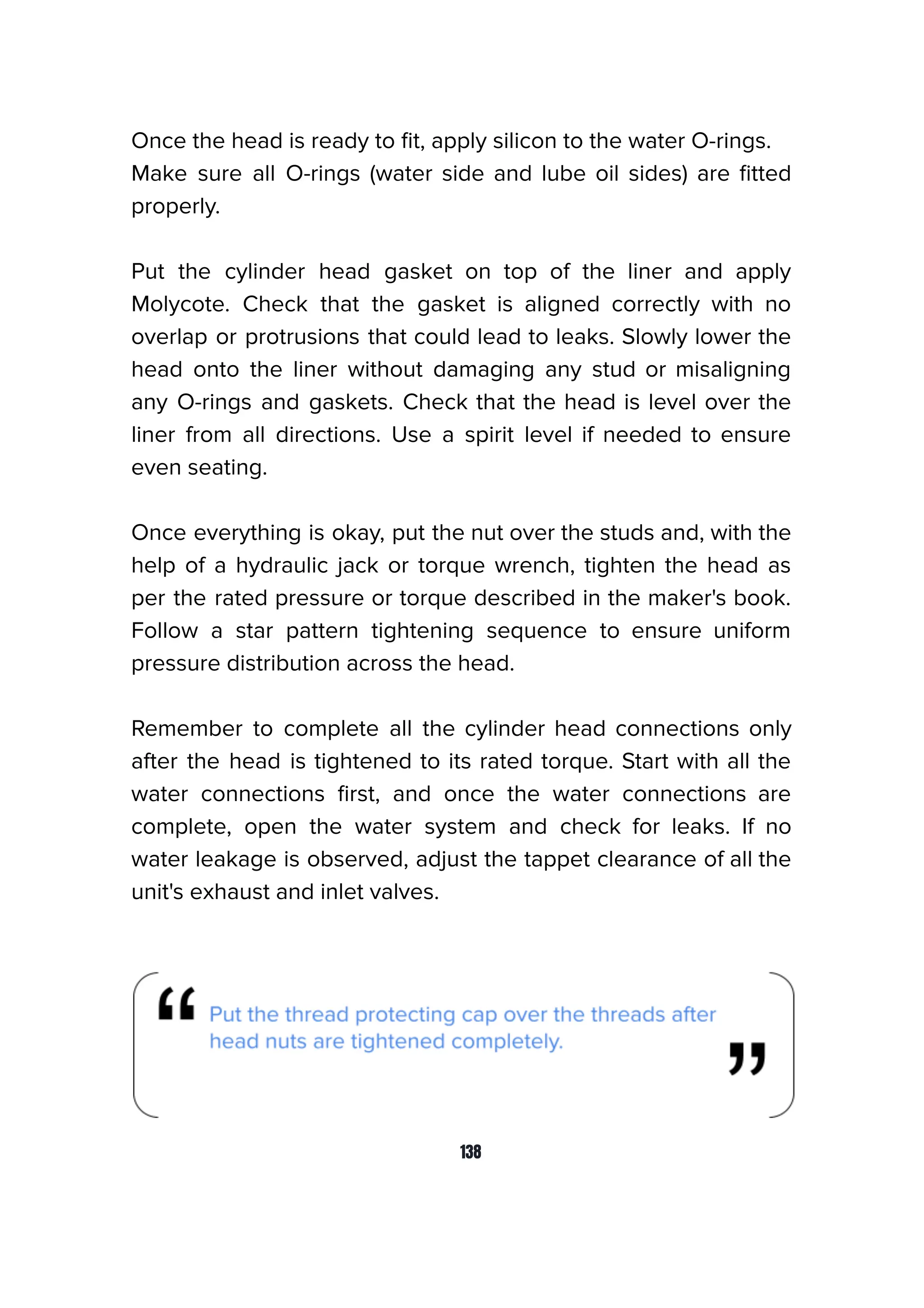 Once the head is ready to ﬁt, apply silicon to the water O-rings.
Make sure all O-rings (water side and lube oil sides) are ﬁtted
properly.
Put the cylinder head gasket on top of the liner and apply
Molycote. Check that the gasket is aligned correctly with no
overlap or protrusions that could lead to leaks. Slowly lower the
head onto the liner without damaging any stud or misaligning
any O-rings and gaskets. Check that the head is level over the
liner from all directions. Use a spirit level if needed to ensure
even seating.
Once everything is okay, put the nut over the studs and, with the
help of a hydraulic jack or torque wrench, tighten the head as
per the rated pressure or torque described in the maker's book.
Follow a star pattern tightening sequence to ensure uniform
pressure distribution across the head.
Remember to complete all the cylinder head connections only
after the head is tightened to its rated torque. Start with all the
water connections ﬁrst, and once the water connections are
complete, open the water system and check for leaks. If no
water leakage is observed, adjust the tappet clearance of all the
unit's exhaust and inlet valves.
138
 