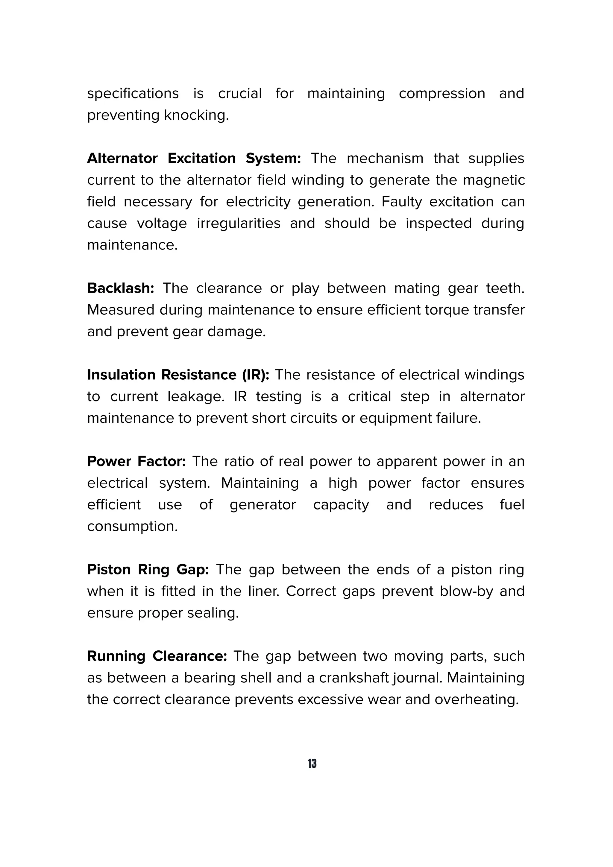 speciﬁcations is crucial for maintaining compression and
preventing knocking.
Alternator Excitation System: The mechanism that supplies
current to the alternator ﬁeld winding to generate the magnetic
ﬁeld necessary for electricity generation. Faulty excitation can
cause voltage irregularities and should be inspected during
maintenance.
Backlash: The clearance or play between mating gear teeth.
Measured during maintenance to ensure eﬃcient torque transfer
and prevent gear damage.
Insulation Resistance (IR): The resistance of electrical windings
to current leakage. IR testing is a critical step in alternator
maintenance to prevent short circuits or equipment failure.
Power Factor: The ratio of real power to apparent power in an
electrical system. Maintaining a high power factor ensures
eﬃcient use of generator capacity and reduces fuel
consumption.
Piston Ring Gap: The gap between the ends of a piston ring
when it is ﬁtted in the liner. Correct gaps prevent blow-by and
ensure proper sealing.
Running Clearance: The gap between two moving parts, such
as between a bearing shell and a crankshaft journal. Maintaining
the correct clearance prevents excessive wear and overheating.
13
 