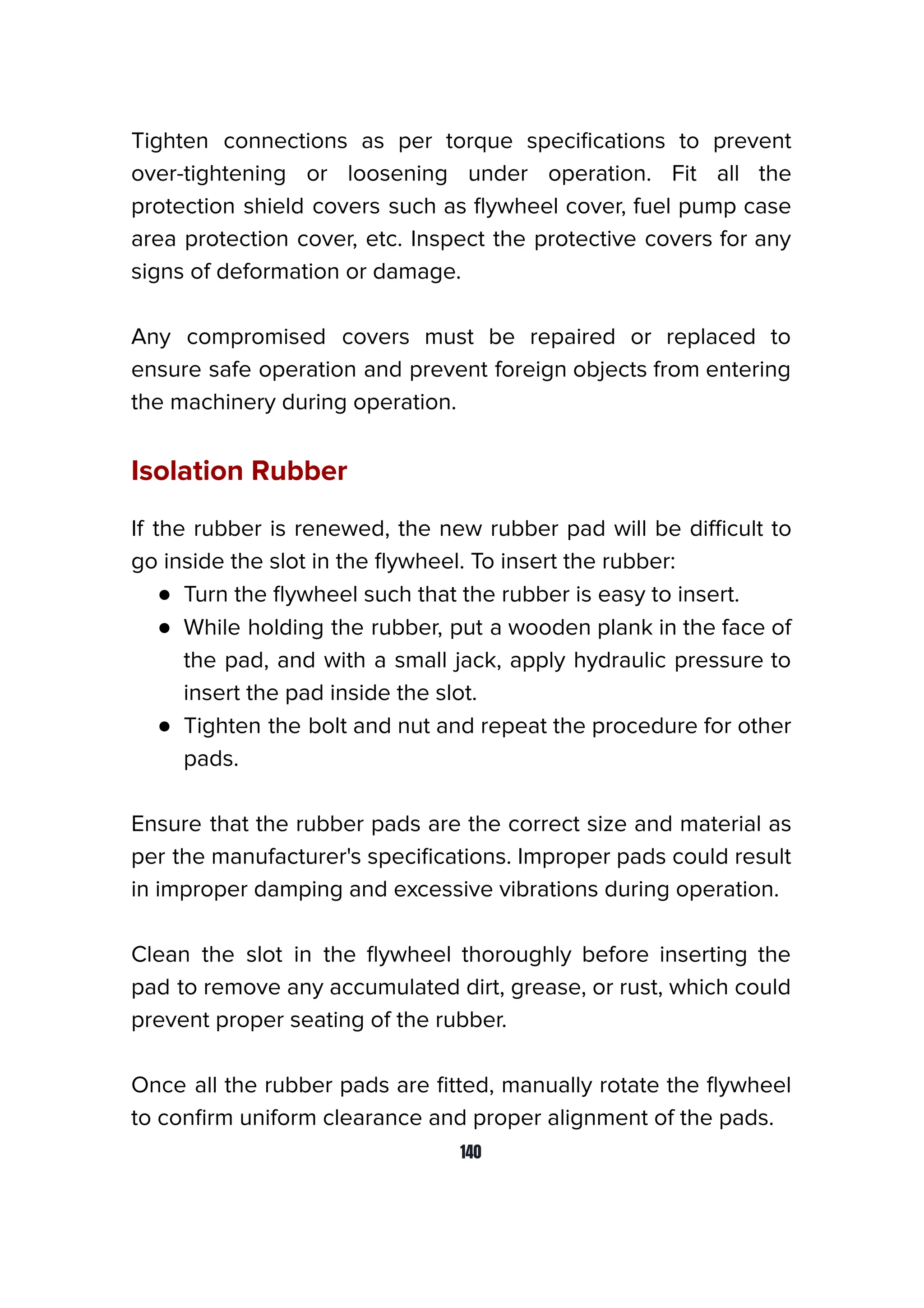 Tighten connections as per torque speciﬁcations to prevent
over-tightening or loosening under operation. Fit all the
protection shield covers such as ﬂywheel cover, fuel pump case
area protection cover, etc. Inspect the protective covers for any
signs of deformation or damage.
Any compromised covers must be repaired or replaced to
ensure safe operation and prevent foreign objects from entering
the machinery during operation.
Isolation Rubber
If the rubber is renewed, the new rubber pad will be diﬃcult to
go inside the slot in the ﬂywheel. To insert the rubber:
● Turn the ﬂywheel such that the rubber is easy to insert.
● While holding the rubber, put a wooden plank in the face of
the pad, and with a small jack, apply hydraulic pressure to
insert the pad inside the slot.
● Tighten the bolt and nut and repeat the procedure for other
pads.
Ensure that the rubber pads are the correct size and material as
per the manufacturer's speciﬁcations. Improper pads could result
in improper damping and excessive vibrations during operation.
Clean the slot in the ﬂywheel thoroughly before inserting the
pad to remove any accumulated dirt, grease, or rust, which could
prevent proper seating of the rubber.
Once all the rubber pads are ﬁtted, manually rotate the ﬂywheel
to conﬁrm uniform clearance and proper alignment of the pads.
140
 