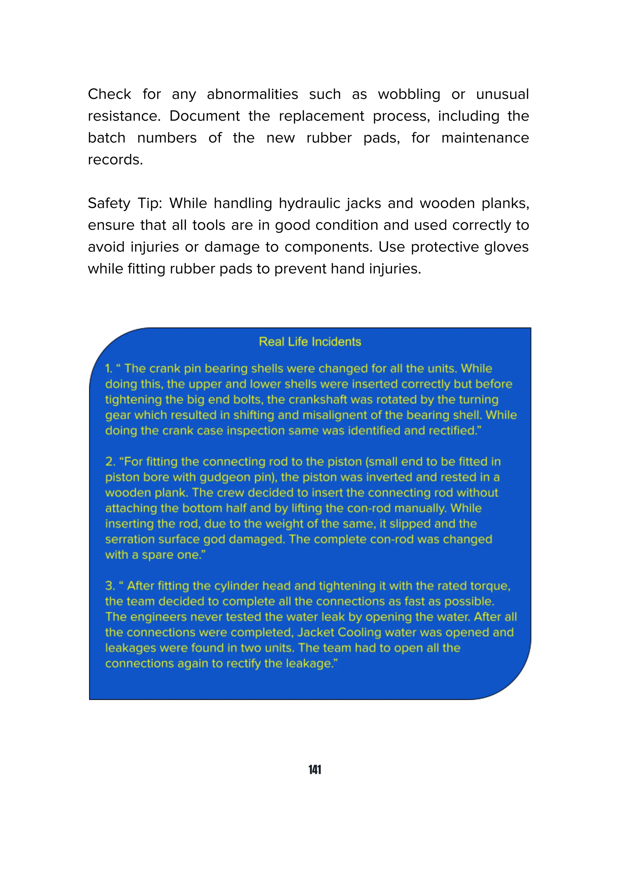 Check for any abnormalities such as wobbling or unusual
resistance. Document the replacement process, including the
batch numbers of the new rubber pads, for maintenance
records.
Safety Tip: While handling hydraulic jacks and wooden planks,
ensure that all tools are in good condition and used correctly to
avoid injuries or damage to components. Use protective gloves
while ﬁtting rubber pads to prevent hand injuries.
141
 