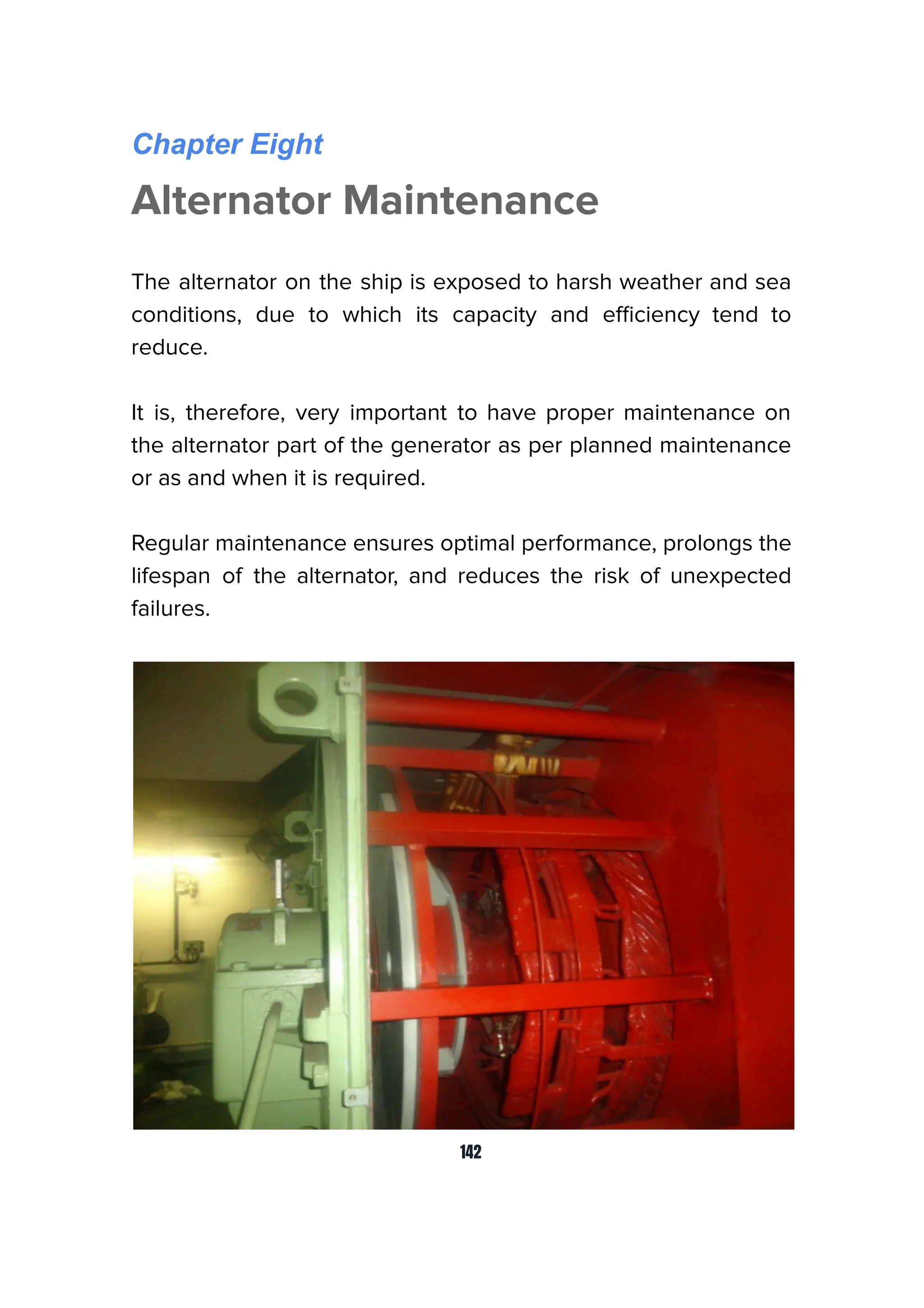 Chapter Eight
Alternator Maintenance
The alternator on the ship is exposed to harsh weather and sea
conditions, due to which its capacity and eﬃciency tend to
reduce.
It is, therefore, very important to have proper maintenance on
the alternator part of the generator as per planned maintenance
or as and when it is required.
Regular maintenance ensures optimal performance, prolongs the
lifespan of the alternator, and reduces the risk of unexpected
failures.
142
 