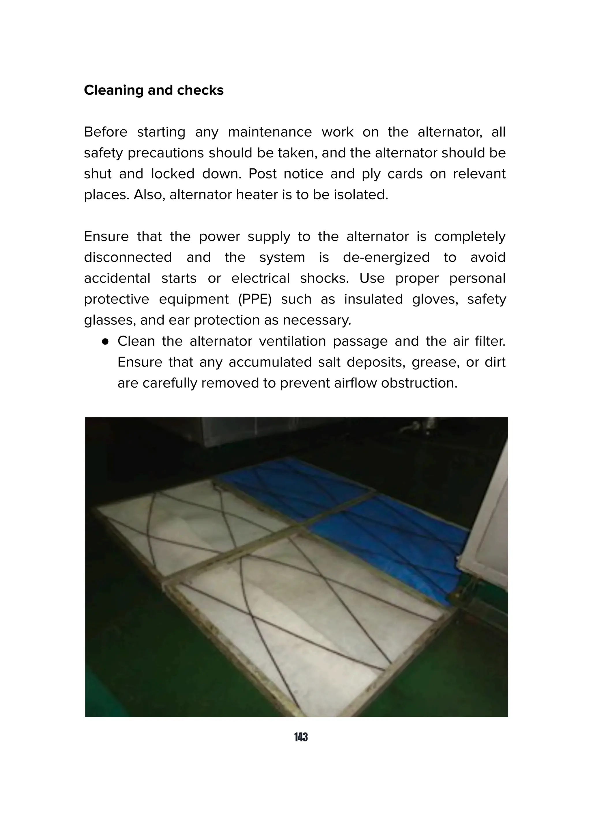 Cleaning and checks
Before starting any maintenance work on the alternator, all
safety precautions should be taken, and the alternator should be
shut and locked down. Post notice and ply cards on relevant
places. Also, alternator heater is to be isolated.
Ensure that the power supply to the alternator is completely
disconnected and the system is de-energized to avoid
accidental starts or electrical shocks. Use proper personal
protective equipment (PPE) such as insulated gloves, safety
glasses, and ear protection as necessary.
● Clean the alternator ventilation passage and the air ﬁlter.
Ensure that any accumulated salt deposits, grease, or dirt
are carefully removed to prevent airﬂow obstruction.
143
 