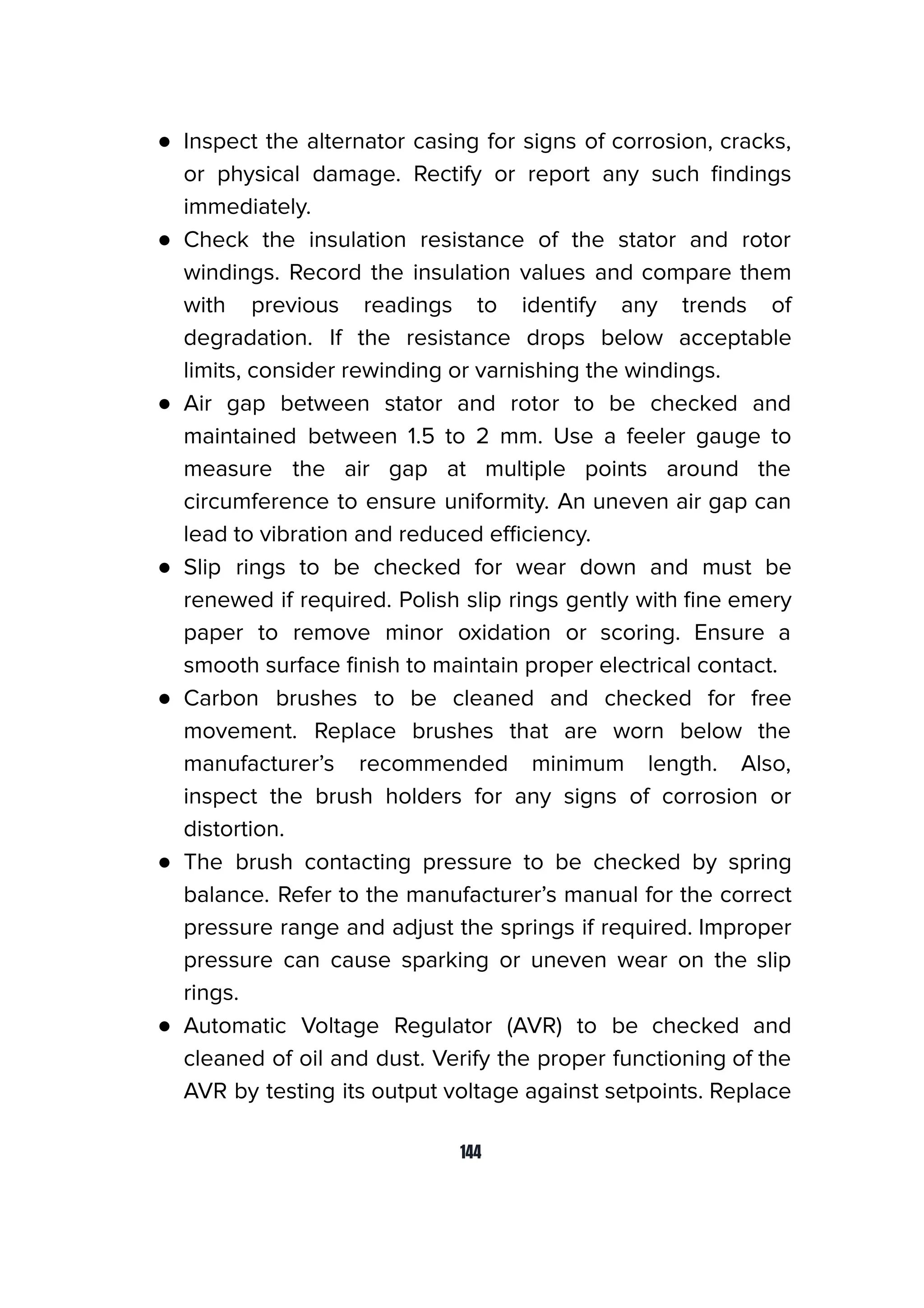 ● Inspect the alternator casing for signs of corrosion, cracks,
or physical damage. Rectify or report any such ﬁndings
immediately.
● Check the insulation resistance of the stator and rotor
windings. Record the insulation values and compare them
with previous readings to identify any trends of
degradation. If the resistance drops below acceptable
limits, consider rewinding or varnishing the windings.
● Air gap between stator and rotor to be checked and
maintained between 1.5 to 2 mm. Use a feeler gauge to
measure the air gap at multiple points around the
circumference to ensure uniformity. An uneven air gap can
lead to vibration and reduced eﬃciency.
● Slip rings to be checked for wear down and must be
renewed if required. Polish slip rings gently with ﬁne emery
paper to remove minor oxidation or scoring. Ensure a
smooth surface ﬁnish to maintain proper electrical contact.
● Carbon brushes to be cleaned and checked for free
movement. Replace brushes that are worn below the
manufacturer’s recommended minimum length. Also,
inspect the brush holders for any signs of corrosion or
distortion.
● The brush contacting pressure to be checked by spring
balance. Refer to the manufacturer’s manual for the correct
pressure range and adjust the springs if required. Improper
pressure can cause sparking or uneven wear on the slip
rings.
● Automatic Voltage Regulator (AVR) to be checked and
cleaned of oil and dust. Verify the proper functioning of the
AVR by testing its output voltage against setpoints. Replace
144
 