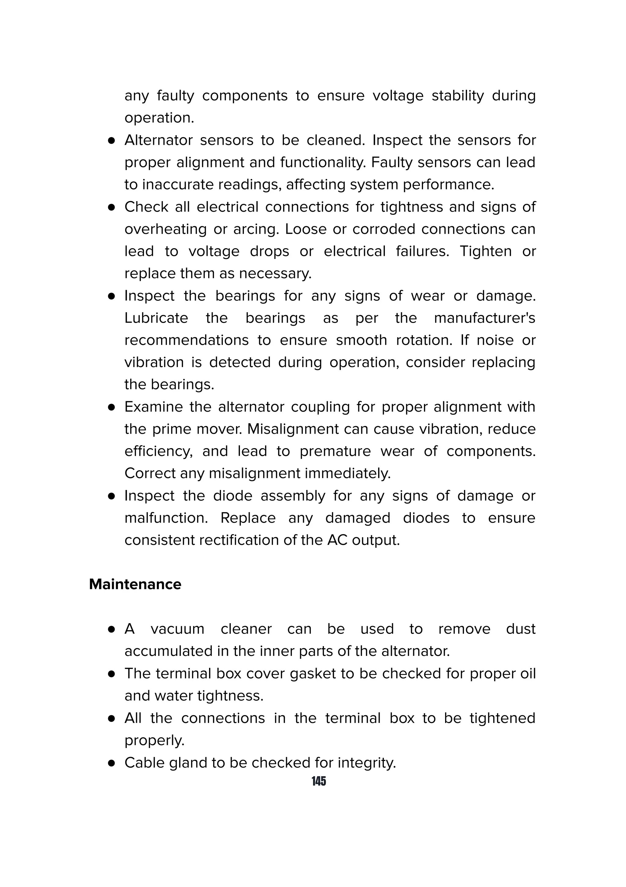 any faulty components to ensure voltage stability during
operation.
● Alternator sensors to be cleaned. Inspect the sensors for
proper alignment and functionality. Faulty sensors can lead
to inaccurate readings, aﬀecting system performance.
● Check all electrical connections for tightness and signs of
overheating or arcing. Loose or corroded connections can
lead to voltage drops or electrical failures. Tighten or
replace them as necessary.
● Inspect the bearings for any signs of wear or damage.
Lubricate the bearings as per the manufacturer's
recommendations to ensure smooth rotation. If noise or
vibration is detected during operation, consider replacing
the bearings.
● Examine the alternator coupling for proper alignment with
the prime mover. Misalignment can cause vibration, reduce
eﬃciency, and lead to premature wear of components.
Correct any misalignment immediately.
● Inspect the diode assembly for any signs of damage or
malfunction. Replace any damaged diodes to ensure
consistent rectiﬁcation of the AC output.
Maintenance
● A vacuum cleaner can be used to remove dust
accumulated in the inner parts of the alternator.
● The terminal box cover gasket to be checked for proper oil
and water tightness.
● All the connections in the terminal box to be tightened
properly.
● Cable gland to be checked for integrity.
145
 