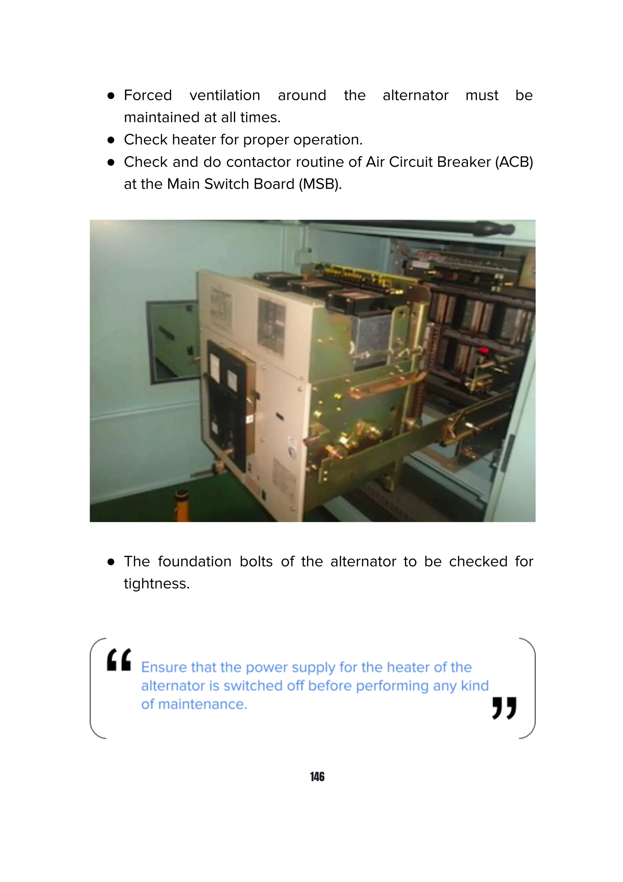 ● Forced ventilation around the alternator must be
maintained at all times.
● Check heater for proper operation.
● Check and do contactor routine of Air Circuit Breaker (ACB)
at the Main Switch Board (MSB).
● The foundation bolts of the alternator to be checked for
tightness.
146
 