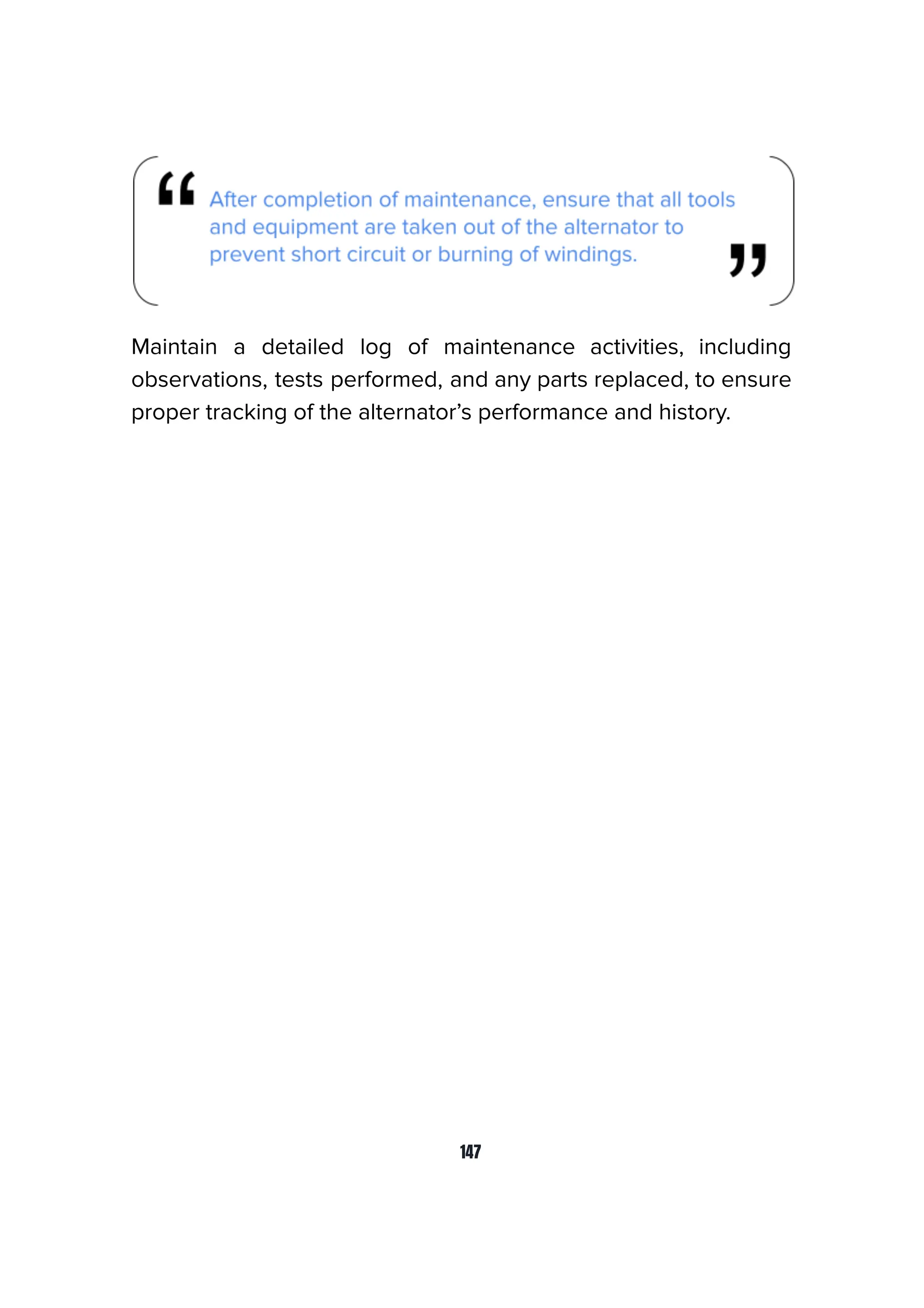 Maintain a detailed log of maintenance activities, including
observations, tests performed, and any parts replaced, to ensure
proper tracking of the alternator’s performance and history.
147
 