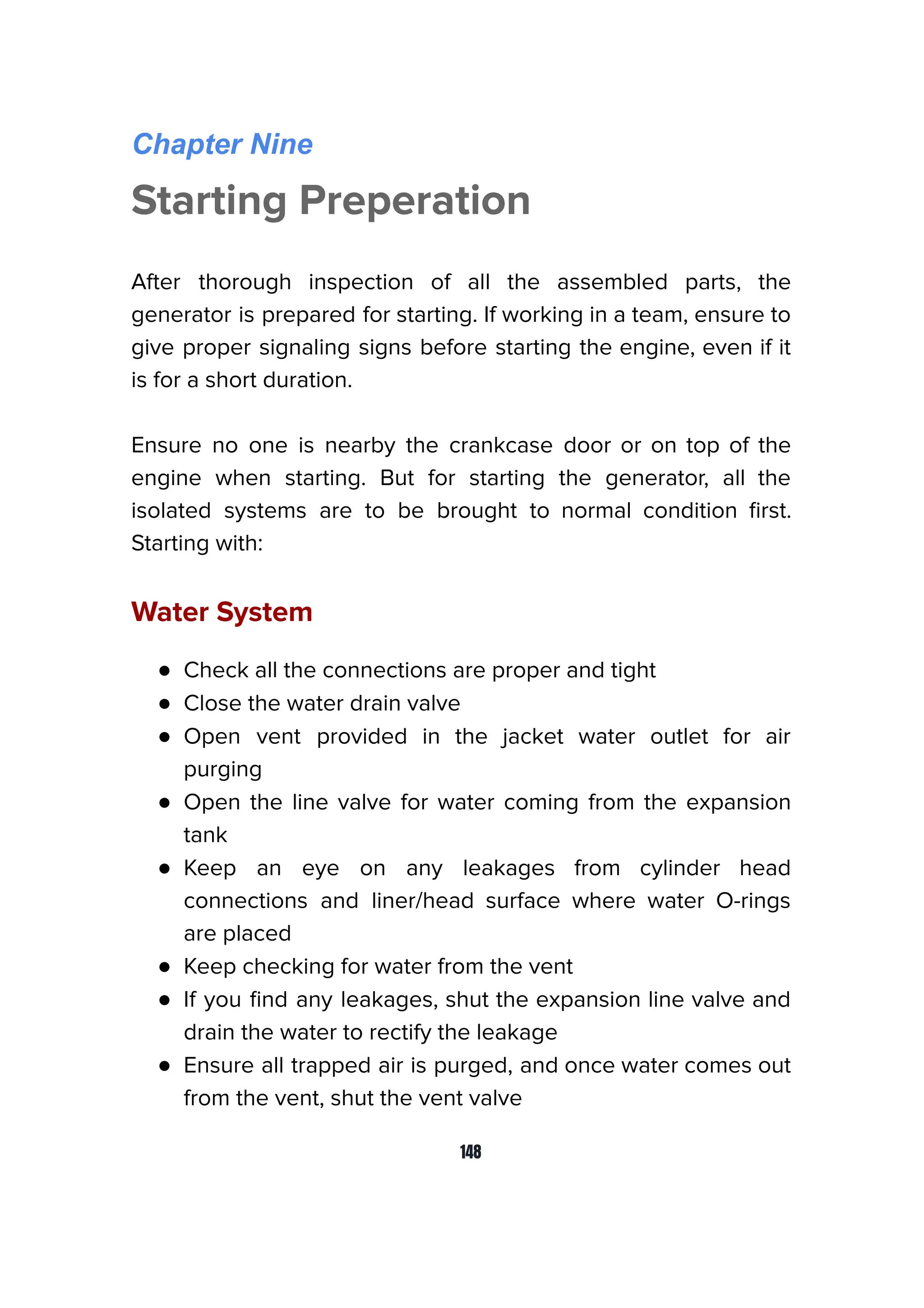 Chapter Nine
Starting Preperation
After thorough inspection of all the assembled parts, the
generator is prepared for starting. If working in a team, ensure to
give proper signaling signs before starting the engine, even if it
is for a short duration.
Ensure no one is nearby the crankcase door or on top of the
engine when starting. But for starting the generator, all the
isolated systems are to be brought to normal condition ﬁrst.
Starting with:
Water System
● Check all the connections are proper and tight
● Close the water drain valve
● Open vent provided in the jacket water outlet for air
purging
● Open the line valve for water coming from the expansion
tank
● Keep an eye on any leakages from cylinder head
connections and liner/head surface where water O-rings
are placed
● Keep checking for water from the vent
● If you ﬁnd any leakages, shut the expansion line valve and
drain the water to rectify the leakage
● Ensure all trapped air is purged, and once water comes out
from the vent, shut the vent valve
148
 