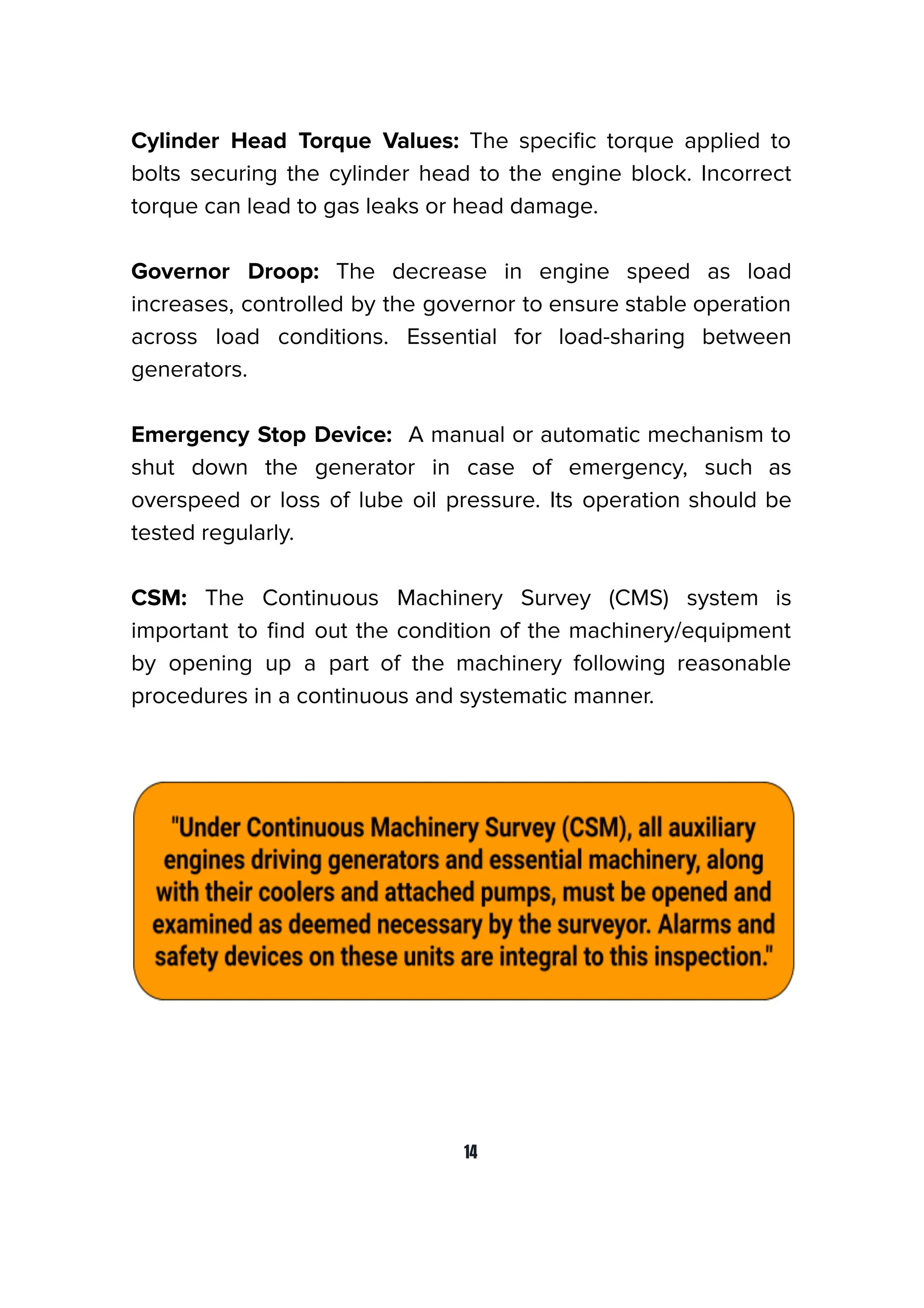 Cylinder Head Torque Values: The speciﬁc torque applied to
bolts securing the cylinder head to the engine block. Incorrect
torque can lead to gas leaks or head damage.
Governor Droop: The decrease in engine speed as load
increases, controlled by the governor to ensure stable operation
across load conditions. Essential for load-sharing between
generators.
Emergency Stop Device: A manual or automatic mechanism to
shut down the generator in case of emergency, such as
overspeed or loss of lube oil pressure. Its operation should be
tested regularly.
CSM: The Continuous Machinery Survey (CMS) system is
important to ﬁnd out the condition of the machinery/equipment
by opening up a part of the machinery following reasonable
procedures in a continuous and systematic manner.
14
 