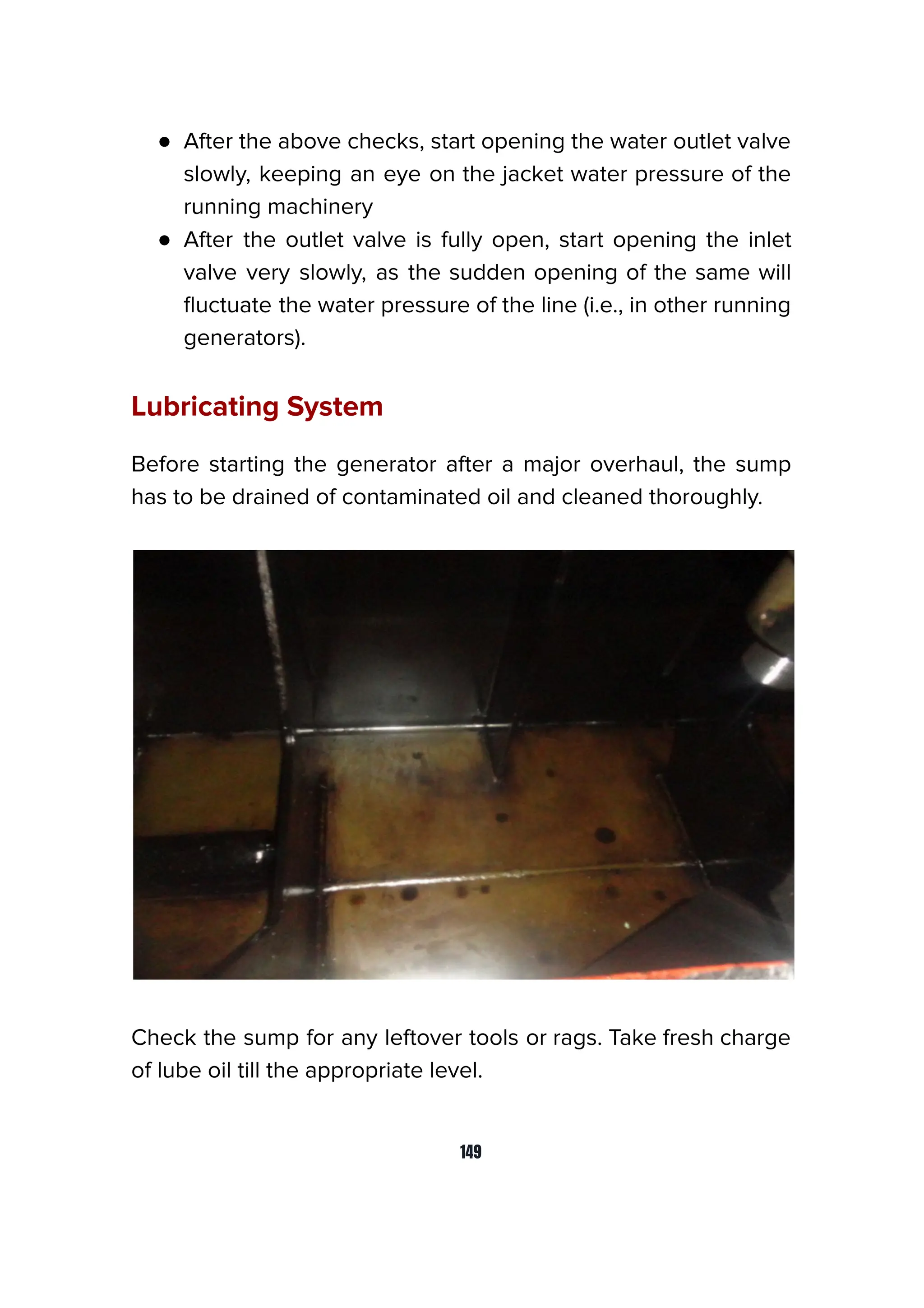 ● After the above checks, start opening the water outlet valve
slowly, keeping an eye on the jacket water pressure of the
running machinery
● After the outlet valve is fully open, start opening the inlet
valve very slowly, as the sudden opening of the same will
ﬂuctuate the water pressure of the line (i.e., in other running
generators).
Lubricating System
Before starting the generator after a major overhaul, the sump
has to be drained of contaminated oil and cleaned thoroughly.
Check the sump for any leftover tools or rags. Take fresh charge
of lube oil till the appropriate level.
149
 