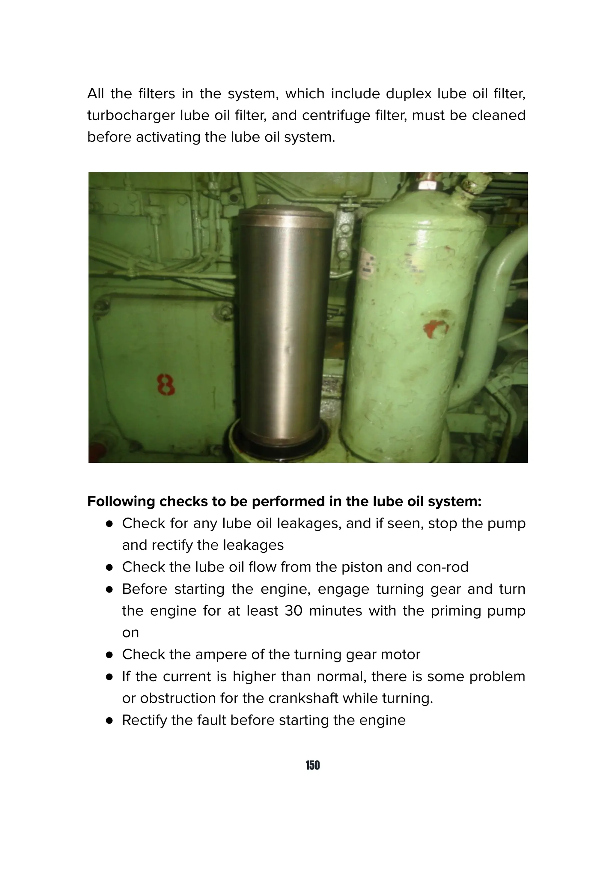 All the ﬁlters in the system, which include duplex lube oil ﬁlter,
turbocharger lube oil ﬁlter, and centrifuge ﬁlter, must be cleaned
before activating the lube oil system.
Following checks to be performed in the lube oil system:
● Check for any lube oil leakages, and if seen, stop the pump
and rectify the leakages
● Check the lube oil ﬂow from the piston and con-rod
● Before starting the engine, engage turning gear and turn
the engine for at least 30 minutes with the priming pump
on
● Check the ampere of the turning gear motor
● If the current is higher than normal, there is some problem
or obstruction for the crankshaft while turning.
● Rectify the fault before starting the engine
150
 