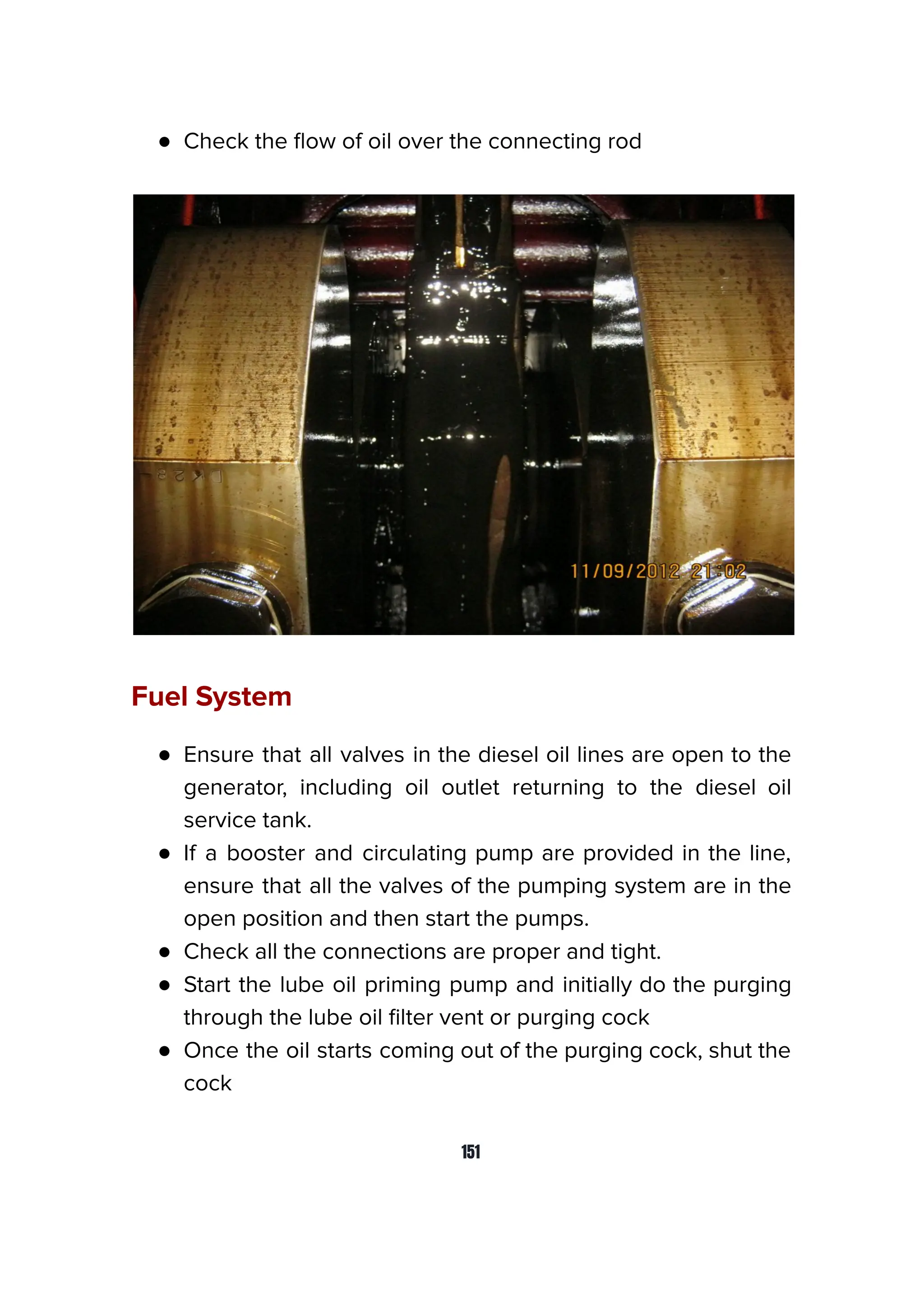 ● Check the ﬂow of oil over the connecting rod
Fuel System
● Ensure that all valves in the diesel oil lines are open to the
generator, including oil outlet returning to the diesel oil
service tank.
● If a booster and circulating pump are provided in the line,
ensure that all the valves of the pumping system are in the
open position and then start the pumps.
● Check all the connections are proper and tight.
● Start the lube oil priming pump and initially do the purging
through the lube oil ﬁlter vent or purging cock
● Once the oil starts coming out of the purging cock, shut the
cock
151
 