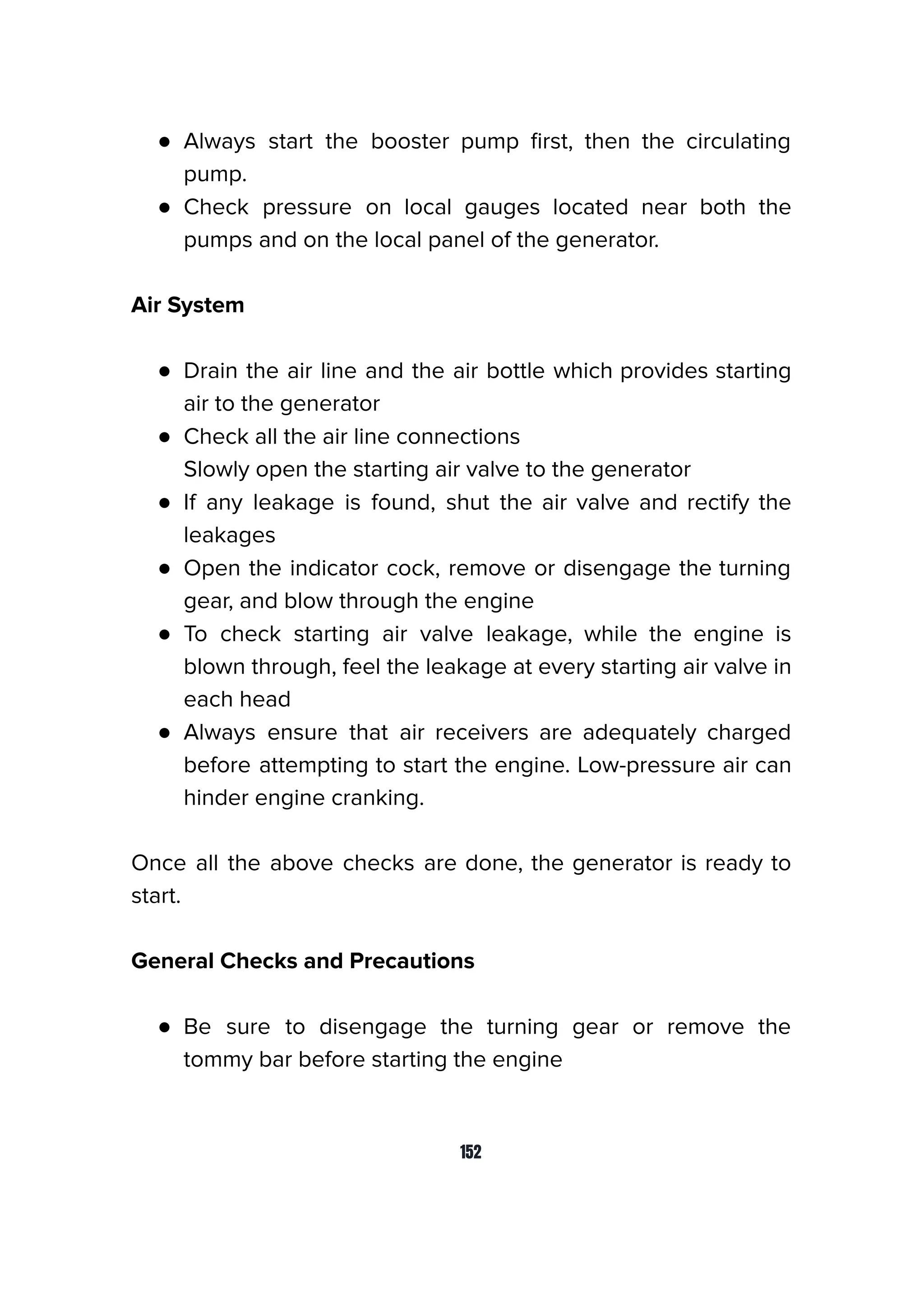 ● Always start the booster pump ﬁrst, then the circulating
pump.
● Check pressure on local gauges located near both the
pumps and on the local panel of the generator.
Air System
● Drain the air line and the air bottle which provides starting
air to the generator
● Check all the air line connections
Slowly open the starting air valve to the generator
● If any leakage is found, shut the air valve and rectify the
leakages
● Open the indicator cock, remove or disengage the turning
gear, and blow through the engine
● To check starting air valve leakage, while the engine is
blown through, feel the leakage at every starting air valve in
each head
● Always ensure that air receivers are adequately charged
before attempting to start the engine. Low-pressure air can
hinder engine cranking.
Once all the above checks are done, the generator is ready to
start.
General Checks and Precautions
● Be sure to disengage the turning gear or remove the
tommy bar before starting the engine
152
 
