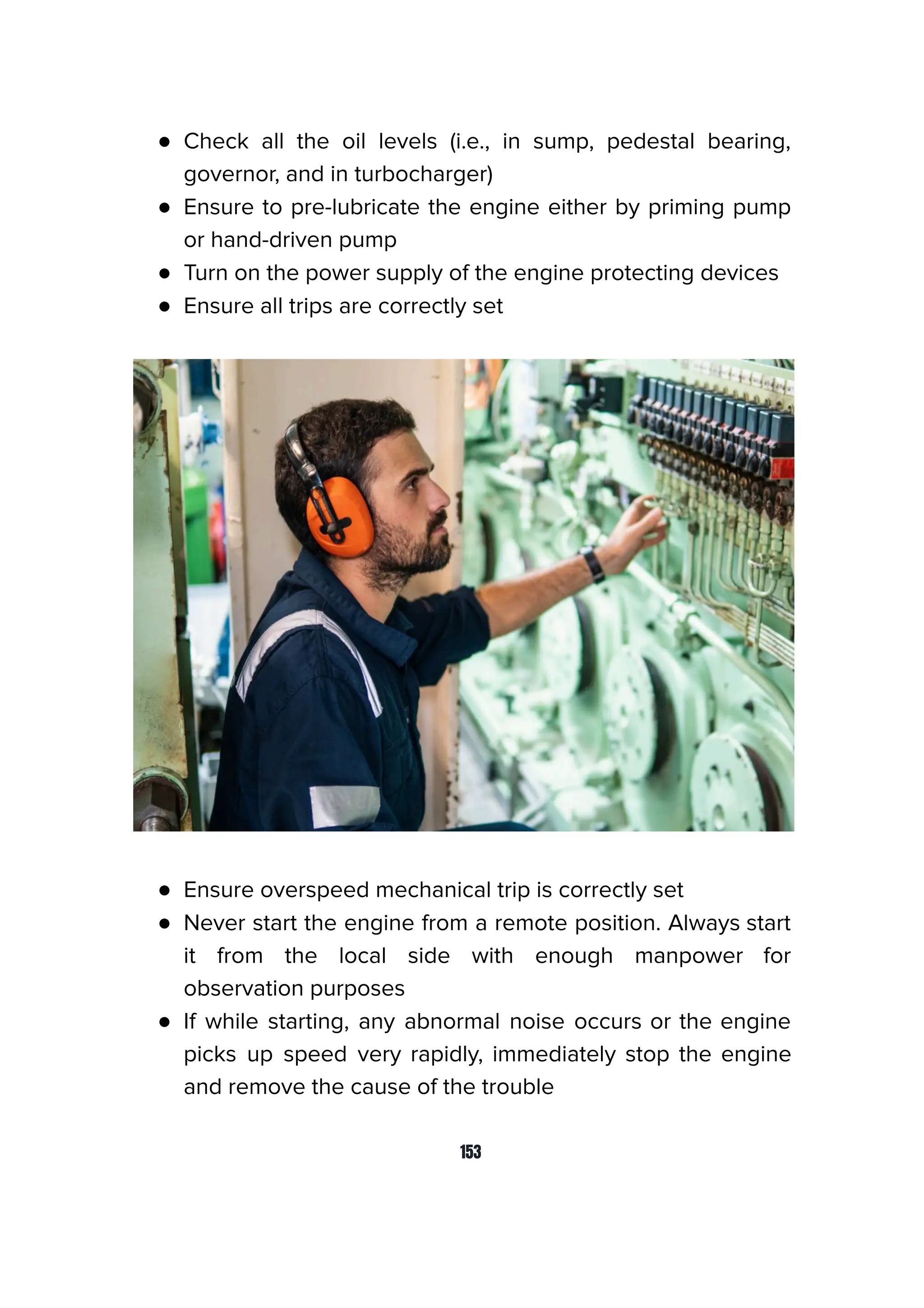 ● Check all the oil levels (i.e., in sump, pedestal bearing,
governor, and in turbocharger)
● Ensure to pre-lubricate the engine either by priming pump
or hand-driven pump
● Turn on the power supply of the engine protecting devices
● Ensure all trips are correctly set
● Ensure overspeed mechanical trip is correctly set
● Never start the engine from a remote position. Always start
it from the local side with enough manpower for
observation purposes
● If while starting, any abnormal noise occurs or the engine
picks up speed very rapidly, immediately stop the engine
and remove the cause of the trouble
153
 