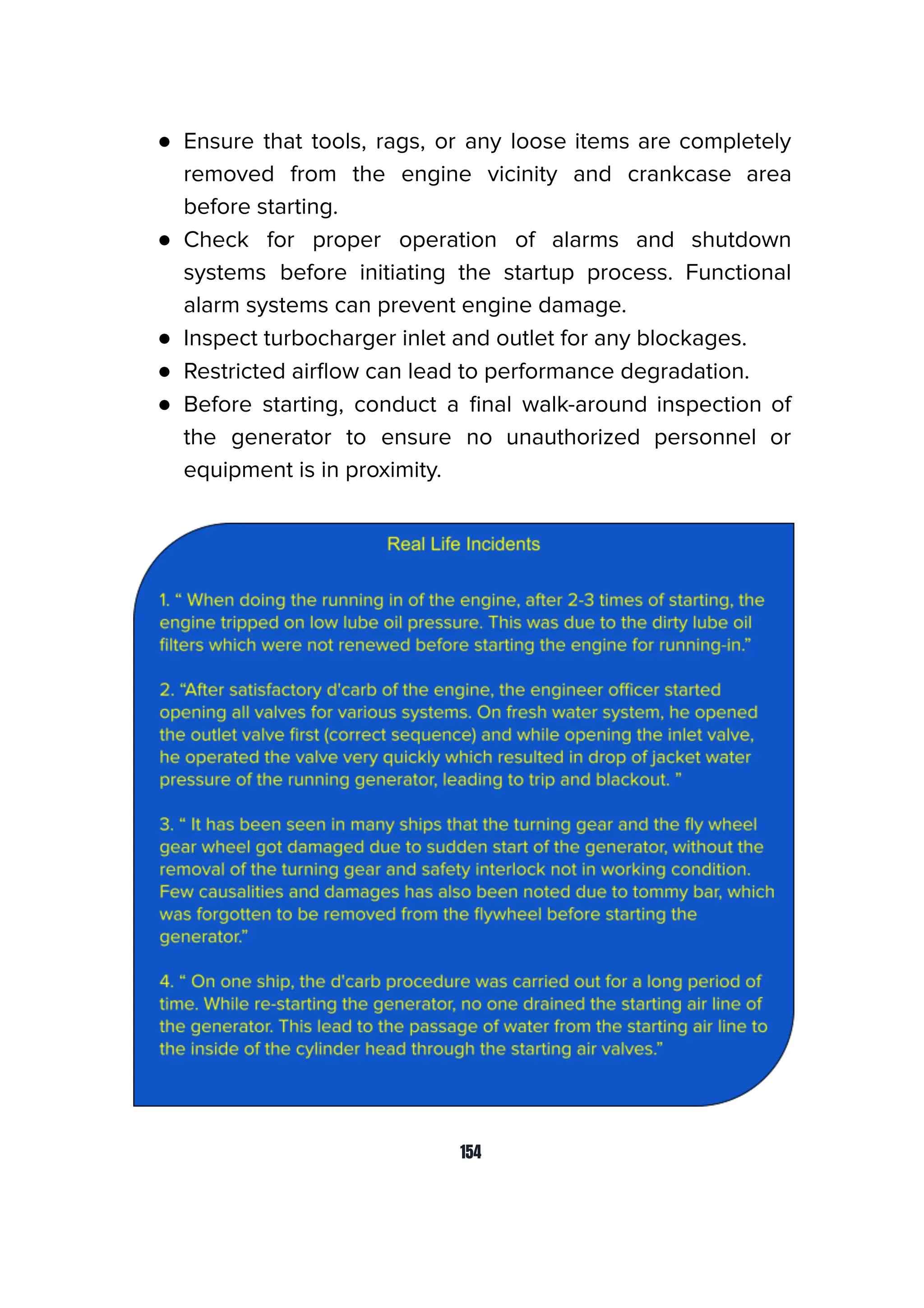 ● Ensure that tools, rags, or any loose items are completely
removed from the engine vicinity and crankcase area
before starting.
● Check for proper operation of alarms and shutdown
systems before initiating the startup process. Functional
alarm systems can prevent engine damage.
● Inspect turbocharger inlet and outlet for any blockages.
● Restricted airﬂow can lead to performance degradation.
● Before starting, conduct a ﬁnal walk-around inspection of
the generator to ensure no unauthorized personnel or
equipment is in proximity.
154
 