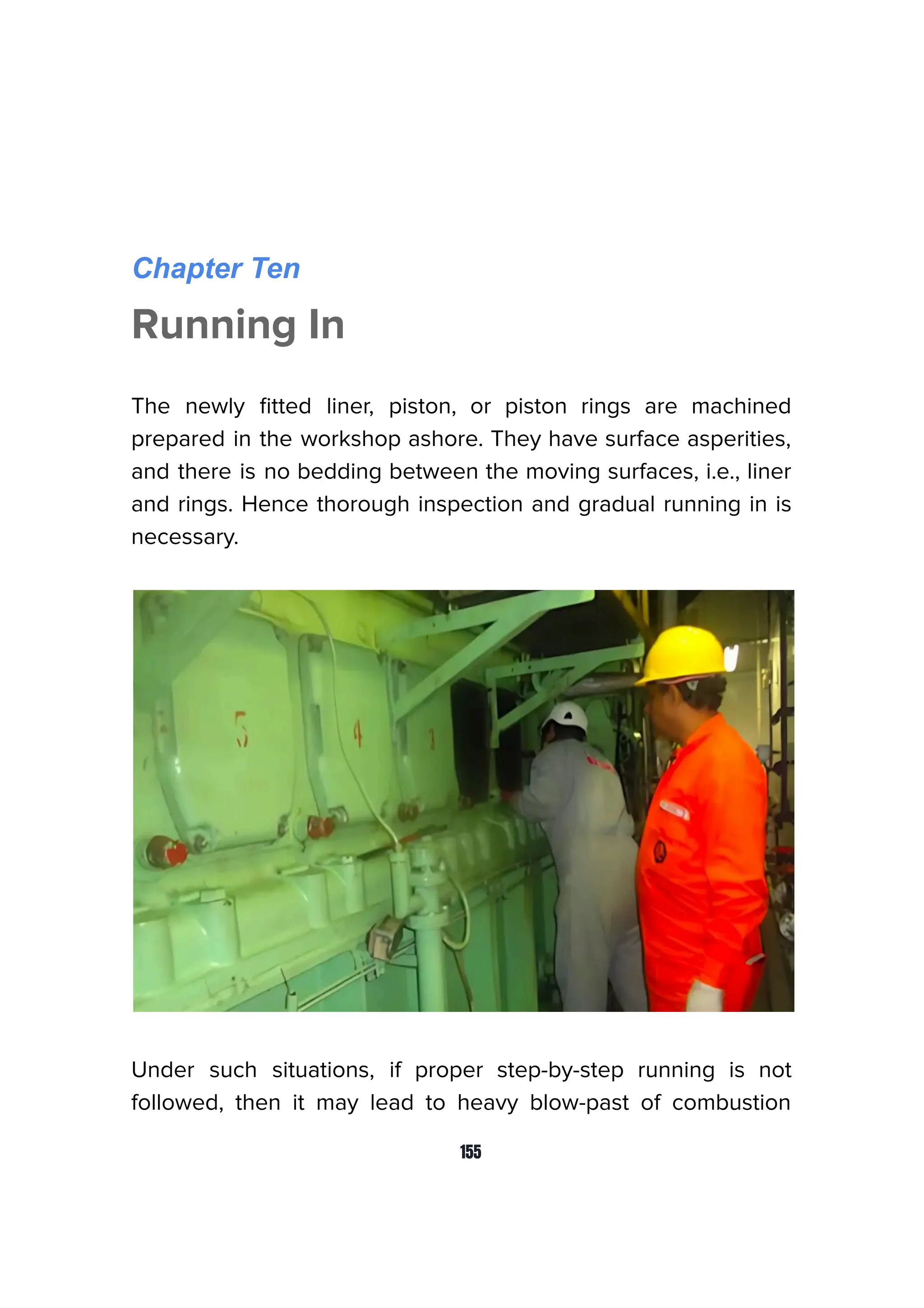 Chapter Ten
Running In
The newly ﬁtted liner, piston, or piston rings are machined
prepared in the workshop ashore. They have surface asperities,
and there is no bedding between the moving surfaces, i.e., liner
and rings. Hence thorough inspection and gradual running in is
necessary.
Under such situations, if proper step-by-step running is not
followed, then it may lead to heavy blow-past of combustion
155
 
