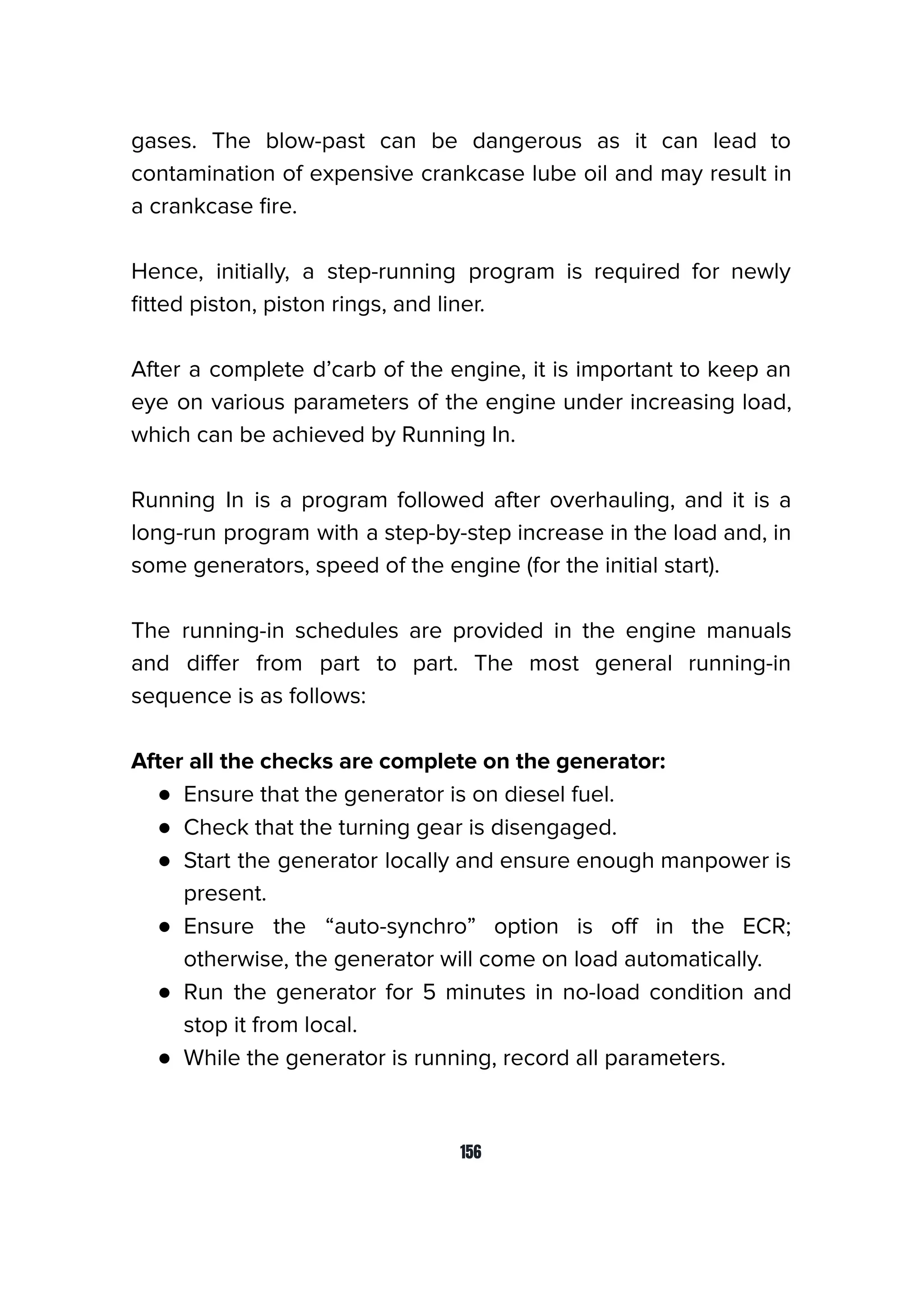 gases. The blow-past can be dangerous as it can lead to
contamination of expensive crankcase lube oil and may result in
a crankcase ﬁre.
Hence, initially, a step-running program is required for newly
ﬁtted piston, piston rings, and liner.
After a complete d’carb of the engine, it is important to keep an
eye on various parameters of the engine under increasing load,
which can be achieved by Running In.
Running In is a program followed after overhauling, and it is a
long-run program with a step-by-step increase in the load and, in
some generators, speed of the engine (for the initial start).
The running-in schedules are provided in the engine manuals
and diﬀer from part to part. The most general running-in
sequence is as follows:
After all the checks are complete on the generator:
● Ensure that the generator is on diesel fuel.
● Check that the turning gear is disengaged.
● Start the generator locally and ensure enough manpower is
present.
● Ensure the “auto-synchro” option is oﬀ in the ECR;
otherwise, the generator will come on load automatically.
● Run the generator for 5 minutes in no-load condition and
stop it from local.
● While the generator is running, record all parameters.
156
 