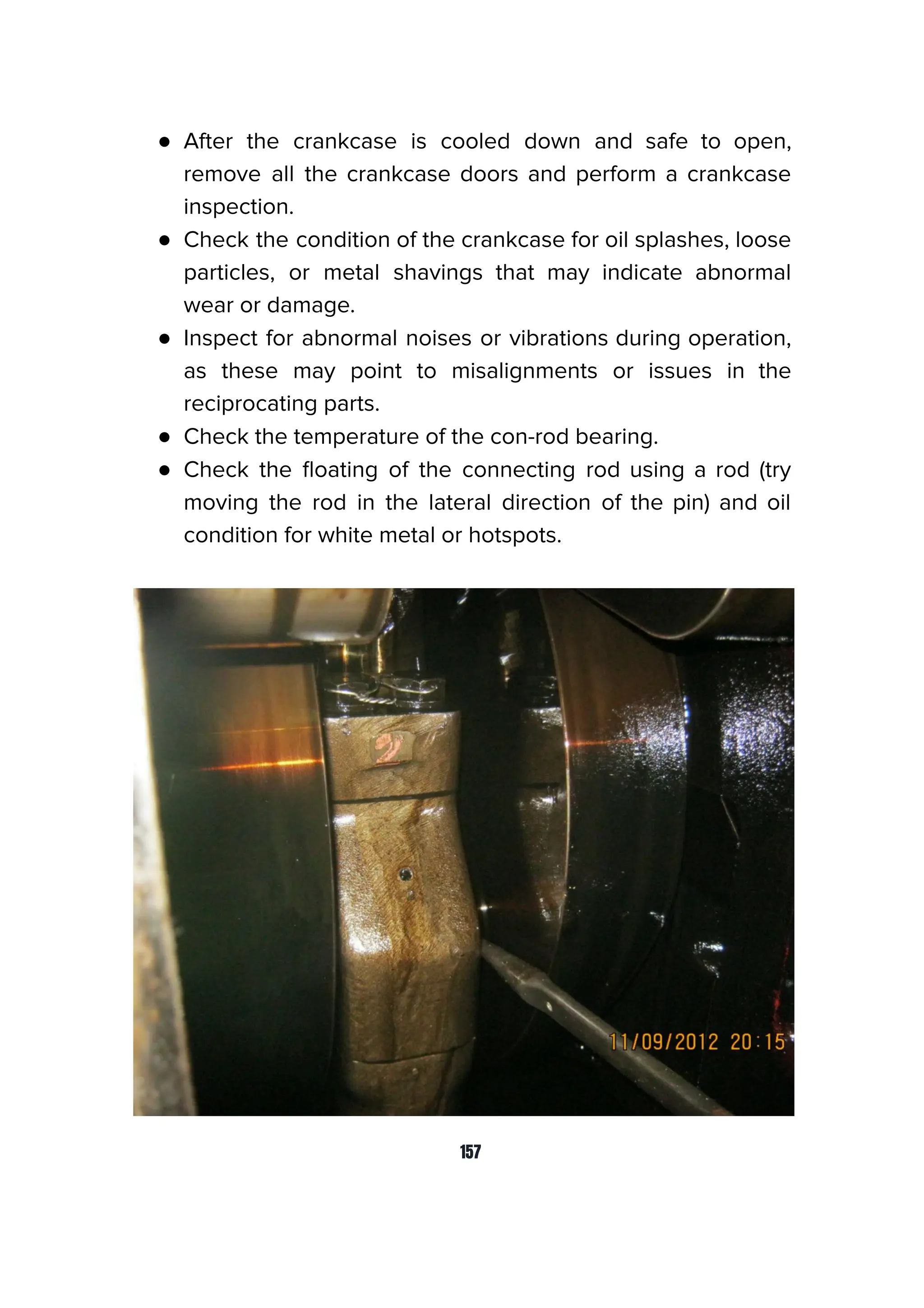 ● After the crankcase is cooled down and safe to open,
remove all the crankcase doors and perform a crankcase
inspection.
● Check the condition of the crankcase for oil splashes, loose
particles, or metal shavings that may indicate abnormal
wear or damage.
● Inspect for abnormal noises or vibrations during operation,
as these may point to misalignments or issues in the
reciprocating parts.
● Check the temperature of the con-rod bearing.
● Check the ﬂoating of the connecting rod using a rod (try
moving the rod in the lateral direction of the pin) and oil
condition for white metal or hotspots.
157
 