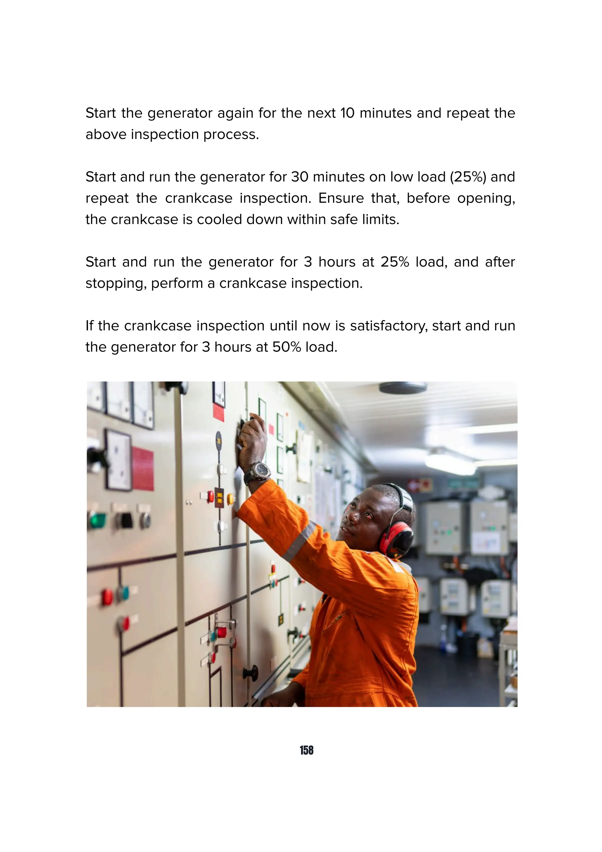 Start the generator again for the next 10 minutes and repeat the
above inspection process.
Start and run the generator for 30 minutes on low load (25%) and
repeat the crankcase inspection. Ensure that, before opening,
the crankcase is cooled down within safe limits.
Start and run the generator for 3 hours at 25% load, and after
stopping, perform a crankcase inspection.
If the crankcase inspection until now is satisfactory, start and run
the generator for 3 hours at 50% load.
158
 
