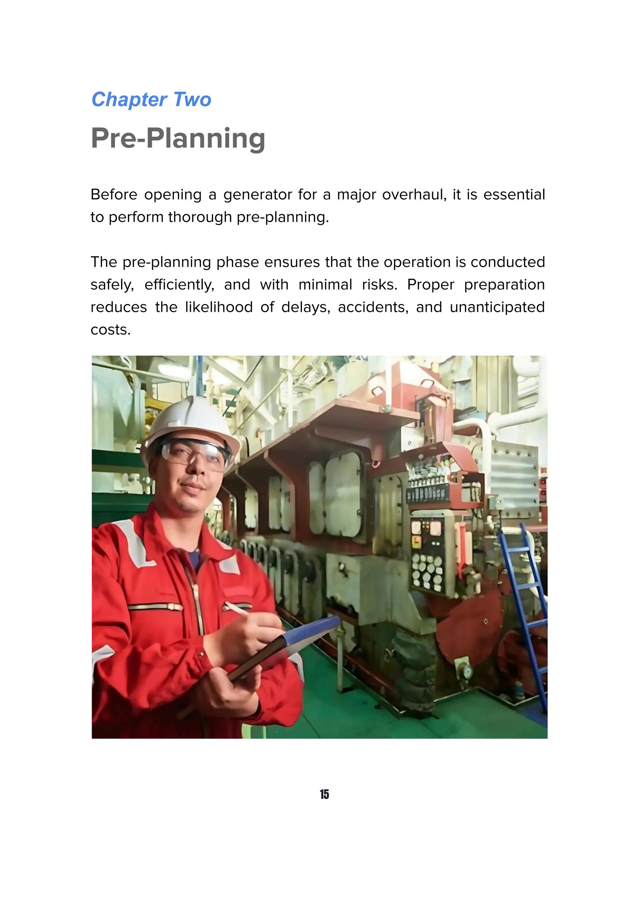 Chapter Two
Pre-Planning
Before opening a generator for a major overhaul, it is essential
to perform thorough pre-planning.
The pre-planning phase ensures that the operation is conducted
safely, eﬃciently, and with minimal risks. Proper preparation
reduces the likelihood of delays, accidents, and unanticipated
costs.
15
 