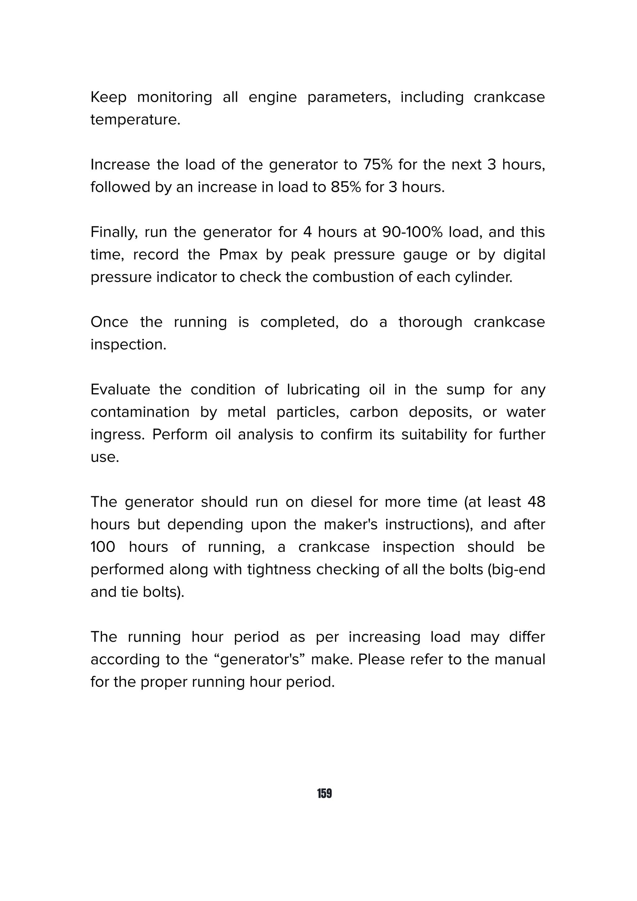Keep monitoring all engine parameters, including crankcase
temperature.
Increase the load of the generator to 75% for the next 3 hours,
followed by an increase in load to 85% for 3 hours.
Finally, run the generator for 4 hours at 90-100% load, and this
time, record the Pmax by peak pressure gauge or by digital
pressure indicator to check the combustion of each cylinder.
Once the running is completed, do a thorough crankcase
inspection.
Evaluate the condition of lubricating oil in the sump for any
contamination by metal particles, carbon deposits, or water
ingress. Perform oil analysis to conﬁrm its suitability for further
use.
The generator should run on diesel for more time (at least 48
hours but depending upon the maker's instructions), and after
100 hours of running, a crankcase inspection should be
performed along with tightness checking of all the bolts (big-end
and tie bolts).
The running hour period as per increasing load may diﬀer
according to the “generator's” make. Please refer to the manual
for the proper running hour period.
159
 