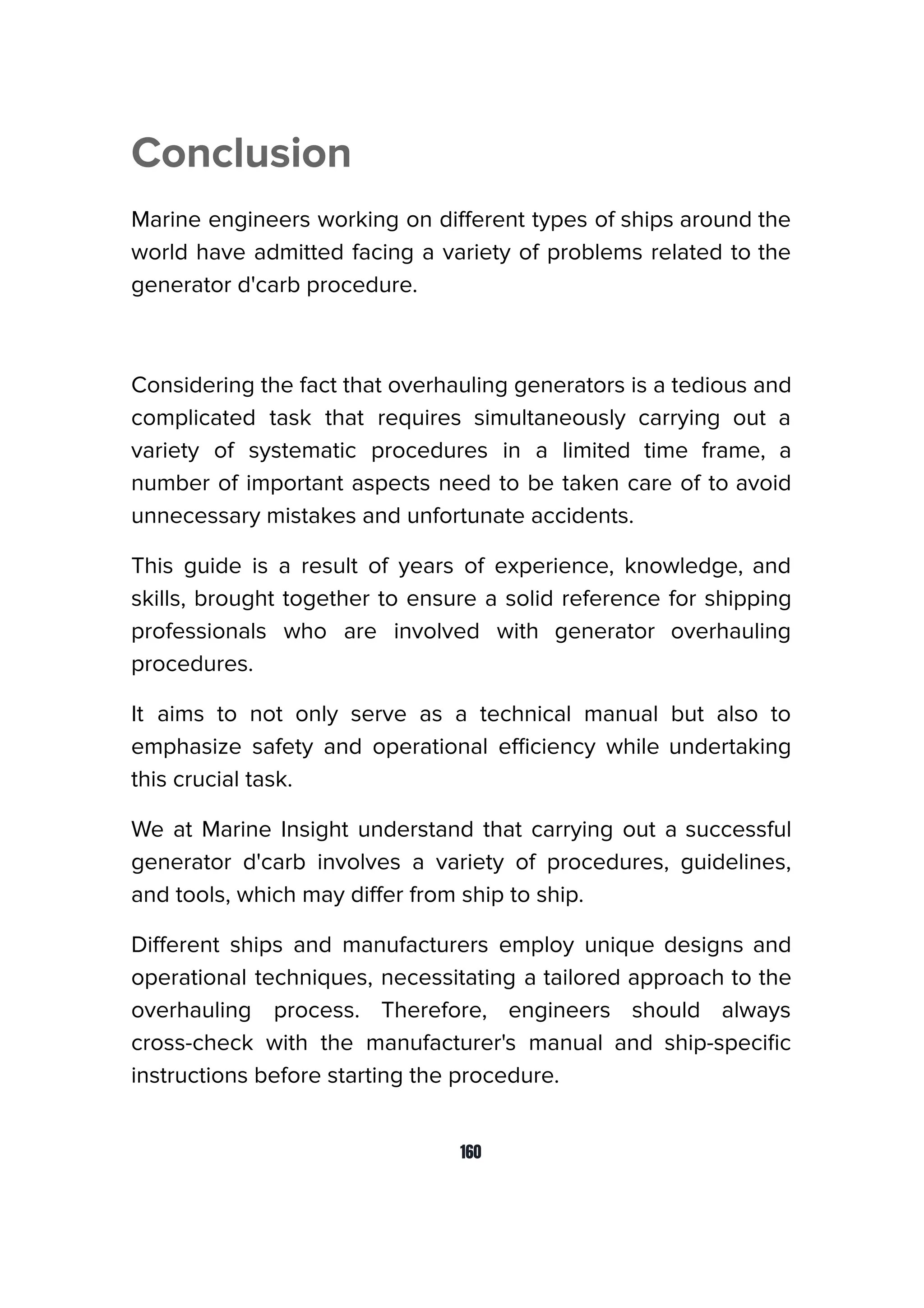 Conclusion
Marine engineers working on diﬀerent types of ships around the
world have admitted facing a variety of problems related to the
generator d'carb procedure.
Considering the fact that overhauling generators is a tedious and
complicated task that requires simultaneously carrying out a
variety of systematic procedures in a limited time frame, a
number of important aspects need to be taken care of to avoid
unnecessary mistakes and unfortunate accidents.
This guide is a result of years of experience, knowledge, and
skills, brought together to ensure a solid reference for shipping
professionals who are involved with generator overhauling
procedures.
It aims to not only serve as a technical manual but also to
emphasize safety and operational eﬃciency while undertaking
this crucial task.
We at Marine Insight understand that carrying out a successful
generator d'carb involves a variety of procedures, guidelines,
and tools, which may diﬀer from ship to ship.
Diﬀerent ships and manufacturers employ unique designs and
operational techniques, necessitating a tailored approach to the
overhauling process. Therefore, engineers should always
cross-check with the manufacturer's manual and ship-speciﬁc
instructions before starting the procedure.
160
 