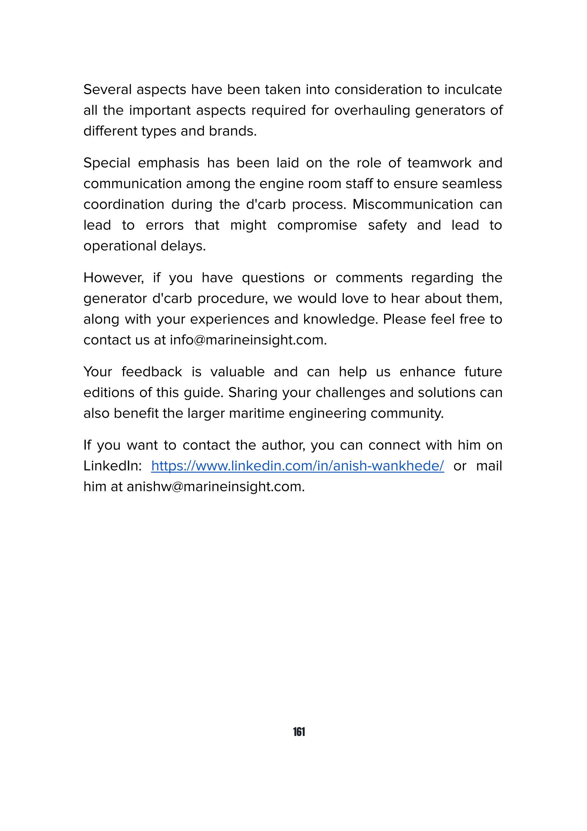 Several aspects have been taken into consideration to inculcate
all the important aspects required for overhauling generators of
diﬀerent types and brands.
Special emphasis has been laid on the role of teamwork and
communication among the engine room staﬀ to ensure seamless
coordination during the d'carb process. Miscommunication can
lead to errors that might compromise safety and lead to
operational delays.
However, if you have questions or comments regarding the
generator d'carb procedure, we would love to hear about them,
along with your experiences and knowledge. Please feel free to
contact us at info@marineinsight.com.
Your feedback is valuable and can help us enhance future
editions of this guide. Sharing your challenges and solutions can
also beneﬁt the larger maritime engineering community.
If you want to contact the author, you can connect with him on
LinkedIn: https://www.linkedin.com/in/anish-wankhede/ or mail
him at anishw@marineinsight.com.
161
 