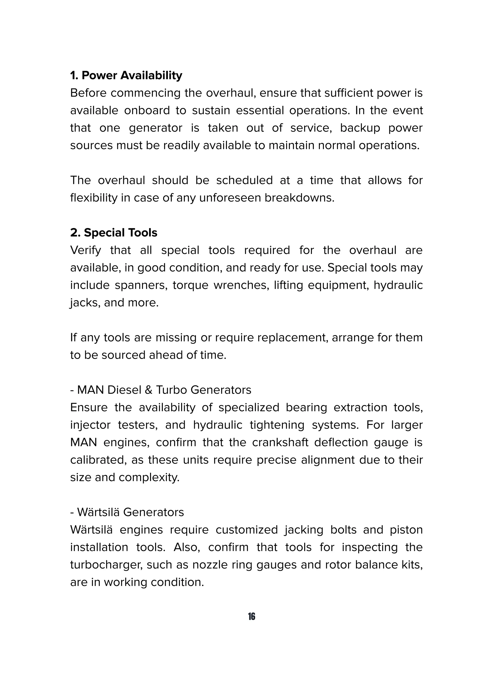 1. Power Availability
Before commencing the overhaul, ensure that suﬃcient power is
available onboard to sustain essential operations. In the event
that one generator is taken out of service, backup power
sources must be readily available to maintain normal operations.
The overhaul should be scheduled at a time that allows for
ﬂexibility in case of any unforeseen breakdowns.
2. Special Tools
Verify that all special tools required for the overhaul are
available, in good condition, and ready for use. Special tools may
include spanners, torque wrenches, lifting equipment, hydraulic
jacks, and more.
If any tools are missing or require replacement, arrange for them
to be sourced ahead of time.
- MAN Diesel & Turbo Generators
Ensure the availability of specialized bearing extraction tools,
injector testers, and hydraulic tightening systems. For larger
MAN engines, conﬁrm that the crankshaft deﬂection gauge is
calibrated, as these units require precise alignment due to their
size and complexity.
- Wärtsilä Generators
Wärtsilä engines require customized jacking bolts and piston
installation tools. Also, conﬁrm that tools for inspecting the
turbocharger, such as nozzle ring gauges and rotor balance kits,
are in working condition.
16
 