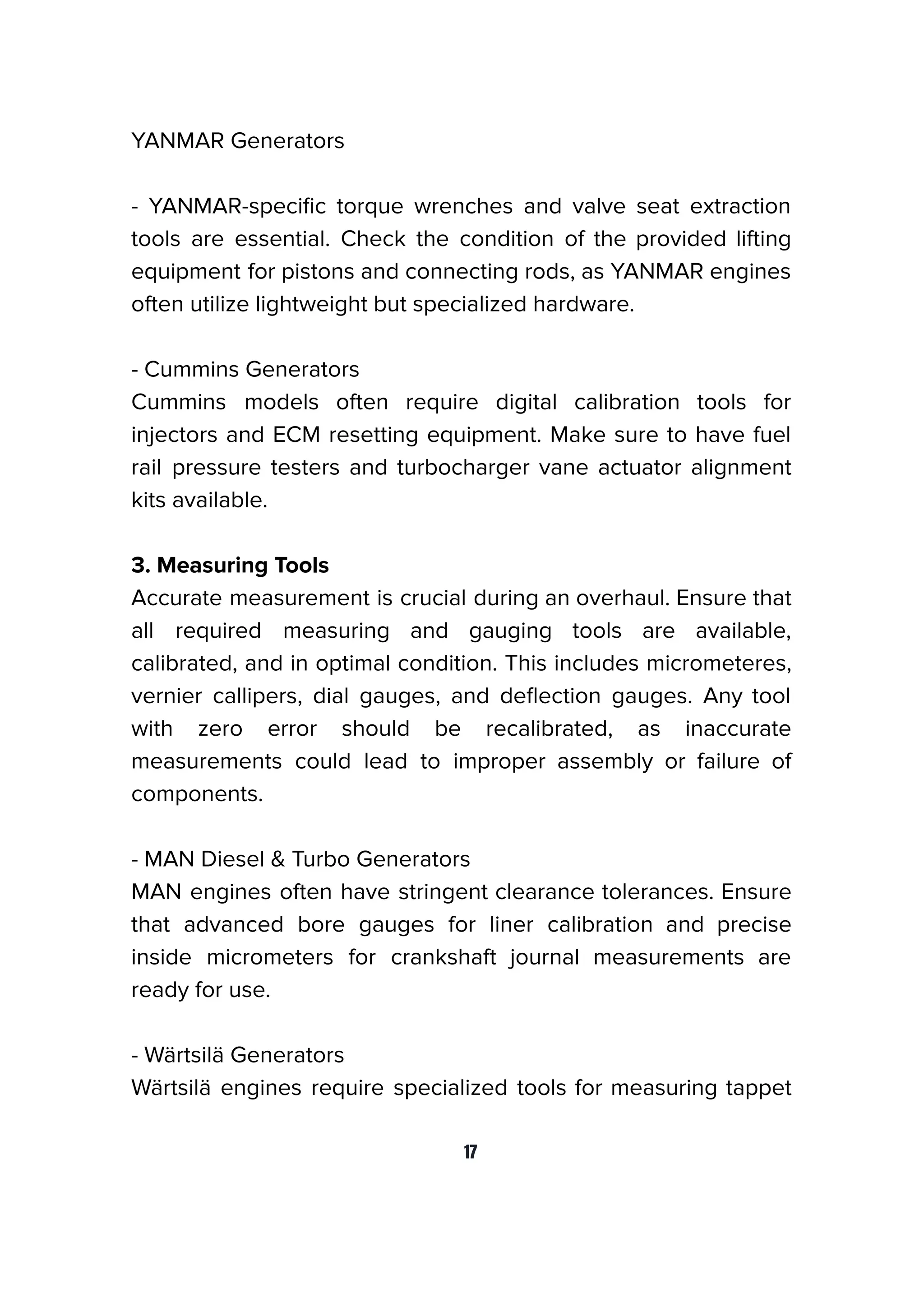 YANMAR Generators
- YANMAR-speciﬁc torque wrenches and valve seat extraction
tools are essential. Check the condition of the provided lifting
equipment for pistons and connecting rods, as YANMAR engines
often utilize lightweight but specialized hardware.
- Cummins Generators
Cummins models often require digital calibration tools for
injectors and ECM resetting equipment. Make sure to have fuel
rail pressure testers and turbocharger vane actuator alignment
kits available.
3. Measuring Tools
Accurate measurement is crucial during an overhaul. Ensure that
all required measuring and gauging tools are available,
calibrated, and in optimal condition. This includes micrometeres,
vernier callipers, dial gauges, and deﬂection gauges. Any tool
with zero error should be recalibrated, as inaccurate
measurements could lead to improper assembly or failure of
components.
- MAN Diesel & Turbo Generators
MAN engines often have stringent clearance tolerances. Ensure
that advanced bore gauges for liner calibration and precise
inside micrometers for crankshaft journal measurements are
ready for use.
- Wärtsilä Generators
Wärtsilä engines require specialized tools for measuring tappet
17
 
