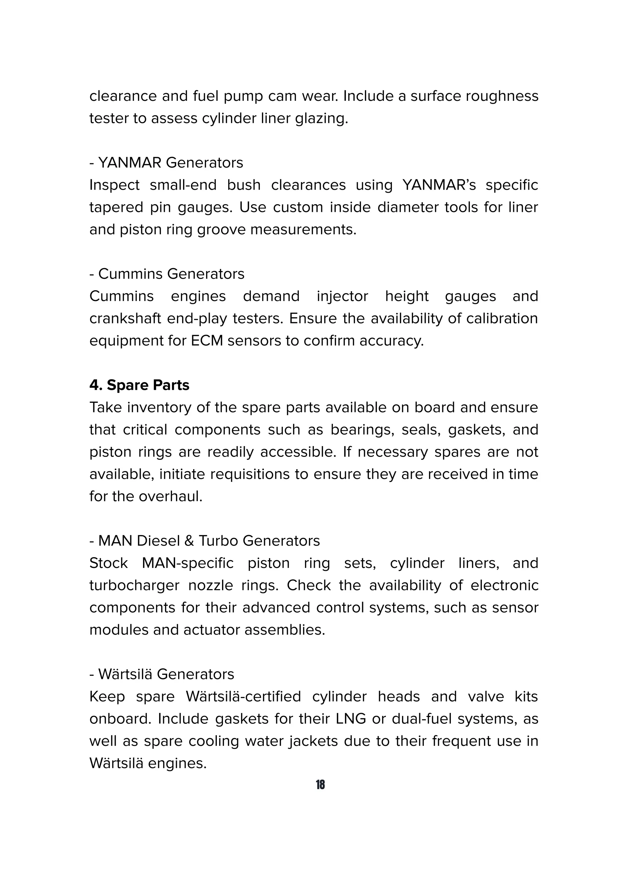 clearance and fuel pump cam wear. Include a surface roughness
tester to assess cylinder liner glazing.
- YANMAR Generators
Inspect small-end bush clearances using YANMAR’s speciﬁc
tapered pin gauges. Use custom inside diameter tools for liner
and piston ring groove measurements.
- Cummins Generators
Cummins engines demand injector height gauges and
crankshaft end-play testers. Ensure the availability of calibration
equipment for ECM sensors to conﬁrm accuracy.
4. Spare Parts
Take inventory of the spare parts available on board and ensure
that critical components such as bearings, seals, gaskets, and
piston rings are readily accessible. If necessary spares are not
available, initiate requisitions to ensure they are received in time
for the overhaul.
- MAN Diesel & Turbo Generators
Stock MAN-speciﬁc piston ring sets, cylinder liners, and
turbocharger nozzle rings. Check the availability of electronic
components for their advanced control systems, such as sensor
modules and actuator assemblies.
- Wärtsilä Generators
Keep spare Wärtsilä-certiﬁed cylinder heads and valve kits
onboard. Include gaskets for their LNG or dual-fuel systems, as
well as spare cooling water jackets due to their frequent use in
Wärtsilä engines.
18
 
