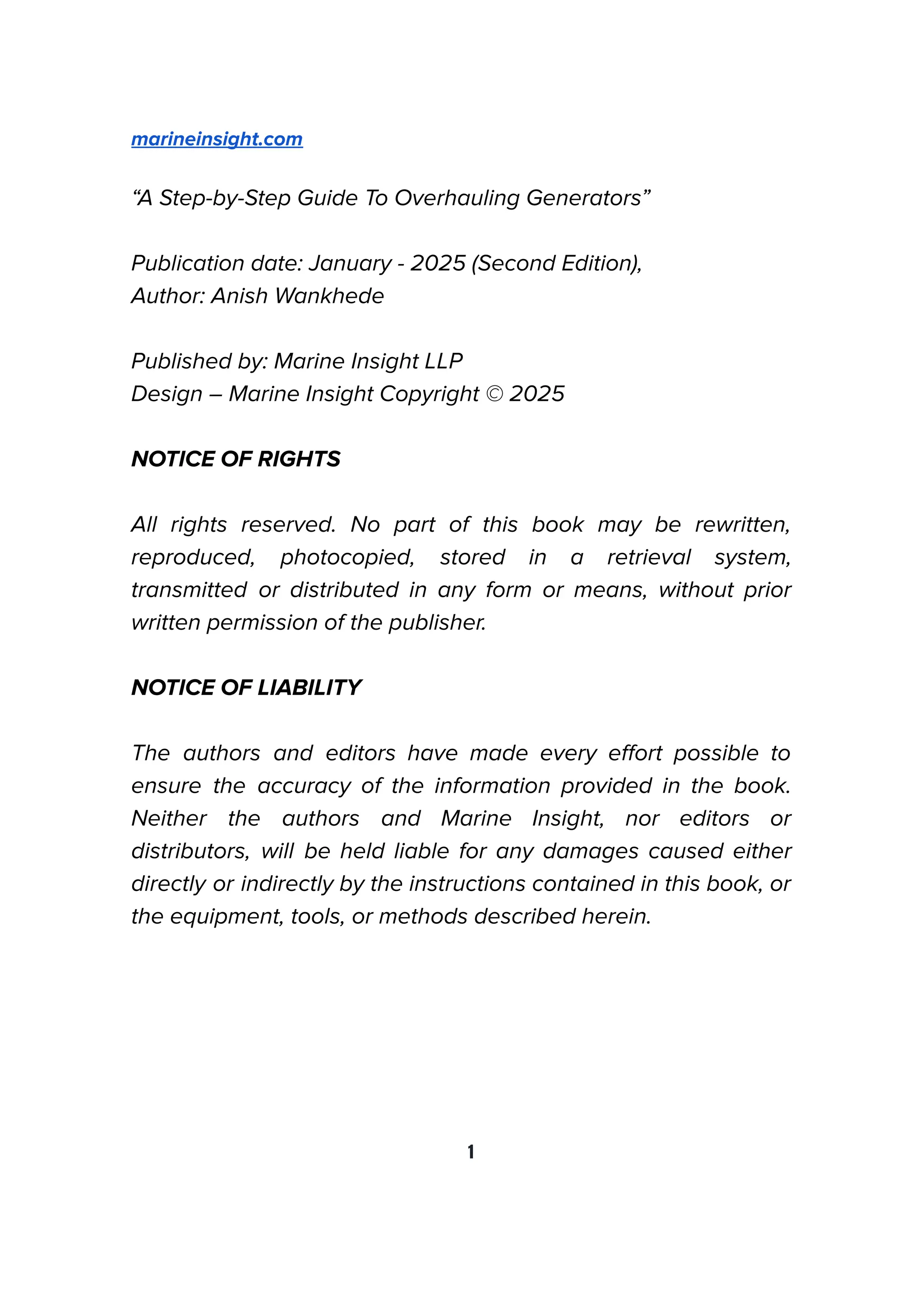 marineinsight.com
“A Step-by-Step Guide To Overhauling Generators”
Publication date: January - 2025 (Second Edition),
Author: Anish Wankhede
Published by: Marine Insight LLP
Design – Marine Insight Copyright © 2025
NOTICE OF RIGHTS
All rights reserved. No part of this book may be rewritten,
reproduced, photocopied, stored in a retrieval system,
transmitted or distributed in any form or means, without prior
written permission of the publisher.
NOTICE OF LIABILITY
The authors and editors have made every eﬀort possible to
ensure the accuracy of the information provided in the book.
Neither the authors and Marine Insight, nor editors or
distributors, will be held liable for any damages caused either
directly or indirectly by the instructions contained in this book, or
the equipment, tools, or methods described herein.
1
 