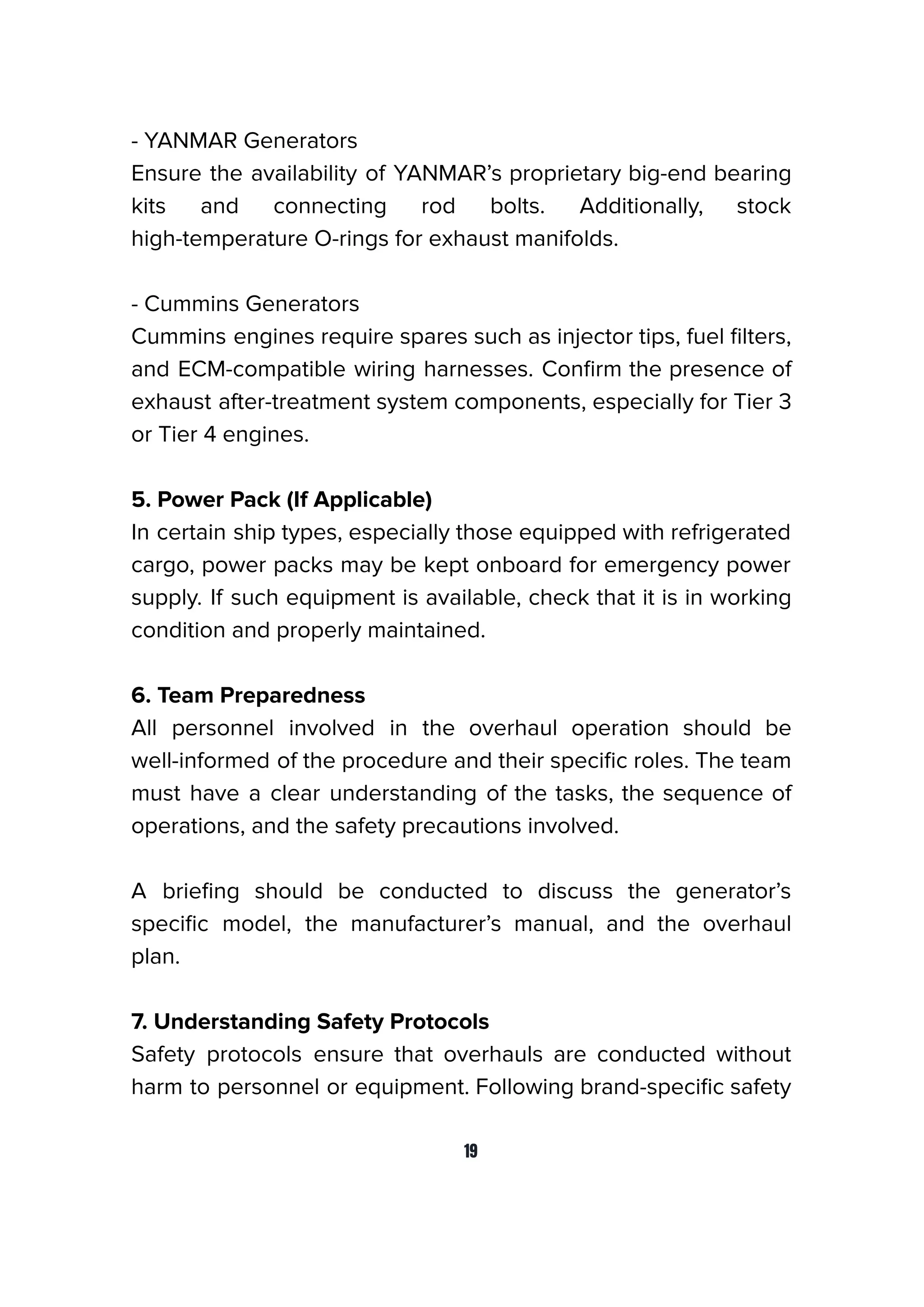 - YANMAR Generators
Ensure the availability of YANMAR’s proprietary big-end bearing
kits and connecting rod bolts. Additionally, stock
high-temperature O-rings for exhaust manifolds.
- Cummins Generators
Cummins engines require spares such as injector tips, fuel ﬁlters,
and ECM-compatible wiring harnesses. Conﬁrm the presence of
exhaust after-treatment system components, especially for Tier 3
or Tier 4 engines.
5. Power Pack (If Applicable)
In certain ship types, especially those equipped with refrigerated
cargo, power packs may be kept onboard for emergency power
supply. If such equipment is available, check that it is in working
condition and properly maintained.
6. Team Preparedness
All personnel involved in the overhaul operation should be
well-informed of the procedure and their speciﬁc roles. The team
must have a clear understanding of the tasks, the sequence of
operations, and the safety precautions involved.
A brieﬁng should be conducted to discuss the generator’s
speciﬁc model, the manufacturer’s manual, and the overhaul
plan.
7. Understanding Safety Protocols
Safety protocols ensure that overhauls are conducted without
harm to personnel or equipment. Following brand-speciﬁc safety
19
 