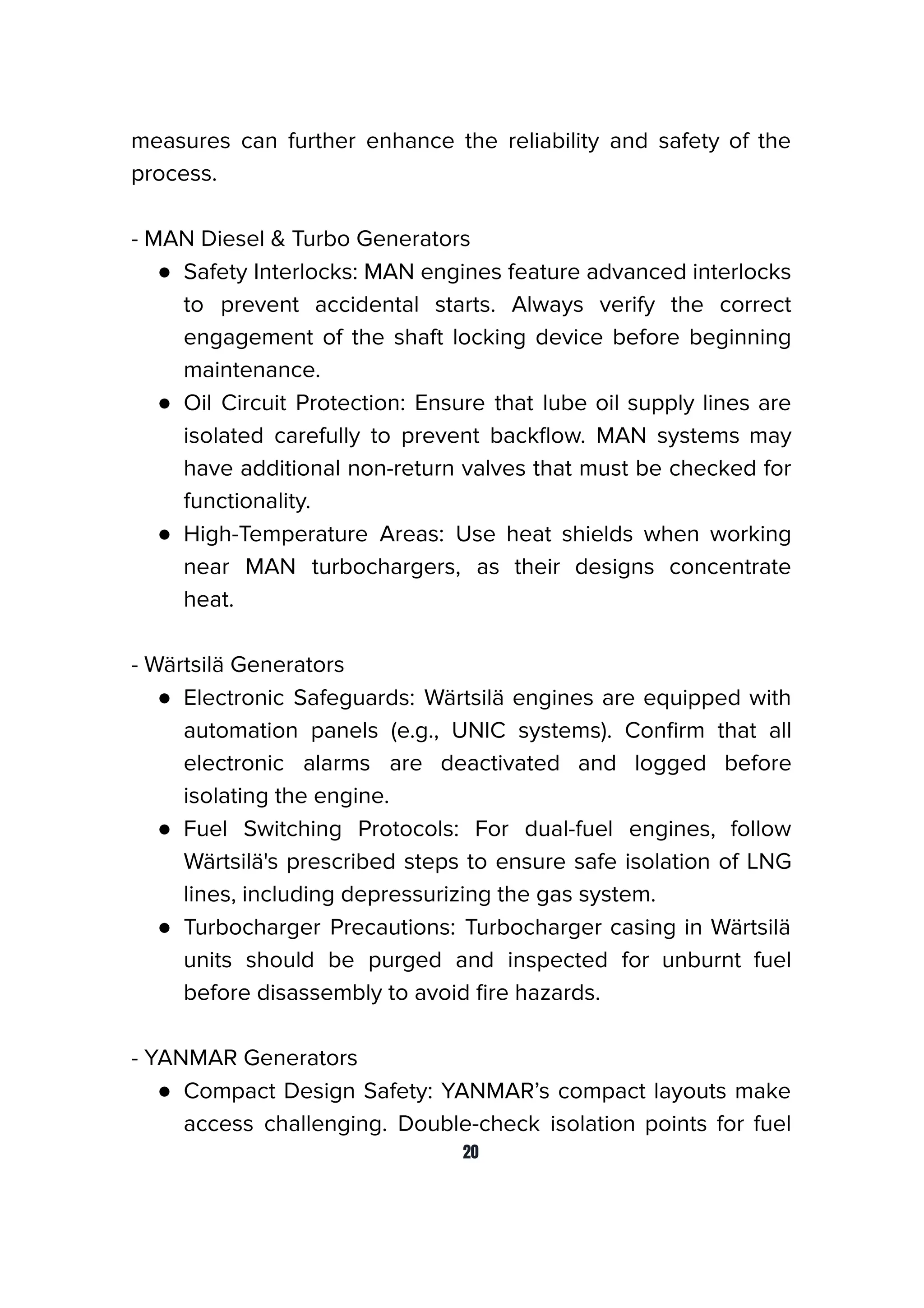 measures can further enhance the reliability and safety of the
process.
- MAN Diesel & Turbo Generators
● Safety Interlocks: MAN engines feature advanced interlocks
to prevent accidental starts. Always verify the correct
engagement of the shaft locking device before beginning
maintenance.
● Oil Circuit Protection: Ensure that lube oil supply lines are
isolated carefully to prevent backﬂow. MAN systems may
have additional non-return valves that must be checked for
functionality.
● High-Temperature Areas: Use heat shields when working
near MAN turbochargers, as their designs concentrate
heat.
- Wärtsilä Generators
● Electronic Safeguards: Wärtsilä engines are equipped with
automation panels (e.g., UNIC systems). Conﬁrm that all
electronic alarms are deactivated and logged before
isolating the engine.
● Fuel Switching Protocols: For dual-fuel engines, follow
Wärtsilä's prescribed steps to ensure safe isolation of LNG
lines, including depressurizing the gas system.
● Turbocharger Precautions: Turbocharger casing in Wärtsilä
units should be purged and inspected for unburnt fuel
before disassembly to avoid ﬁre hazards.
- YANMAR Generators
● Compact Design Safety: YANMAR’s compact layouts make
access challenging. Double-check isolation points for fuel
20
 