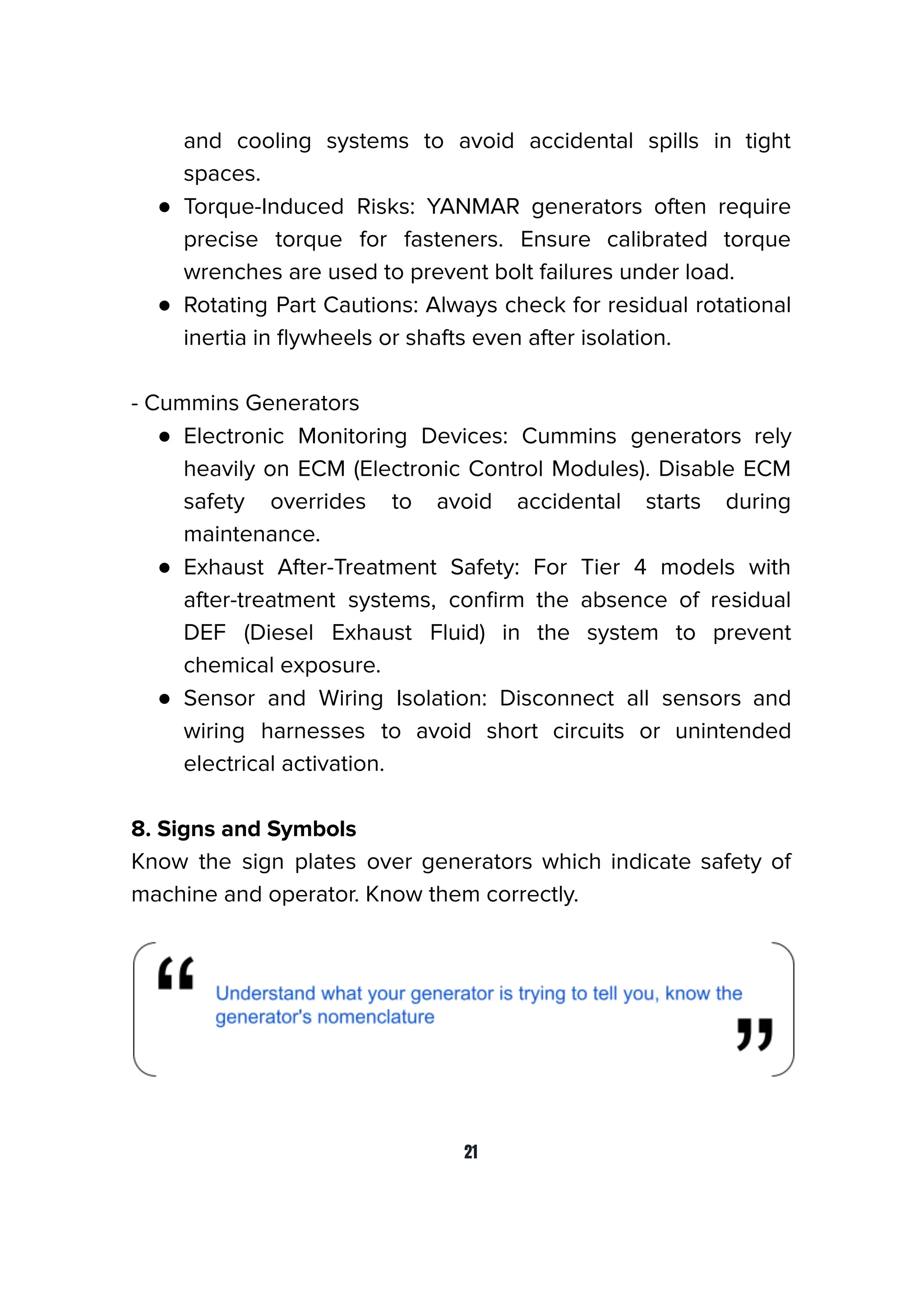 and cooling systems to avoid accidental spills in tight
spaces.
● Torque-Induced Risks: YANMAR generators often require
precise torque for fasteners. Ensure calibrated torque
wrenches are used to prevent bolt failures under load.
● Rotating Part Cautions: Always check for residual rotational
inertia in ﬂywheels or shafts even after isolation.
- Cummins Generators
● Electronic Monitoring Devices: Cummins generators rely
heavily on ECM (Electronic Control Modules). Disable ECM
safety overrides to avoid accidental starts during
maintenance.
● Exhaust After-Treatment Safety: For Tier 4 models with
after-treatment systems, conﬁrm the absence of residual
DEF (Diesel Exhaust Fluid) in the system to prevent
chemical exposure.
● Sensor and Wiring Isolation: Disconnect all sensors and
wiring harnesses to avoid short circuits or unintended
electrical activation.
8. Signs and Symbols
Know the sign plates over generators which indicate safety of
machine and operator. Know them correctly.
21
 