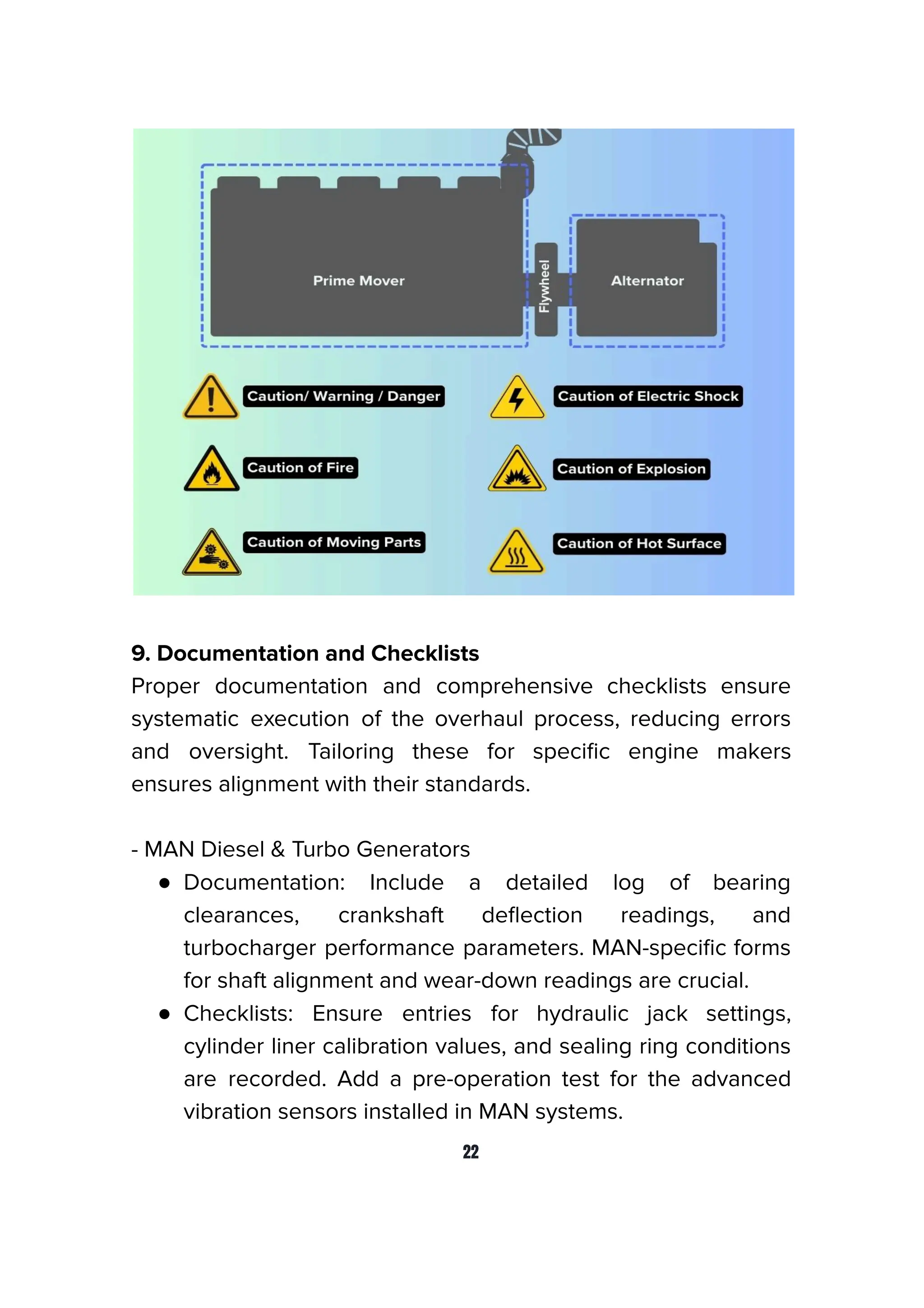 9. Documentation and Checklists
Proper documentation and comprehensive checklists ensure
systematic execution of the overhaul process, reducing errors
and oversight. Tailoring these for speciﬁc engine makers
ensures alignment with their standards.
- MAN Diesel & Turbo Generators
● Documentation: Include a detailed log of bearing
clearances, crankshaft deﬂection readings, and
turbocharger performance parameters. MAN-speciﬁc forms
for shaft alignment and wear-down readings are crucial.
● Checklists: Ensure entries for hydraulic jack settings,
cylinder liner calibration values, and sealing ring conditions
are recorded. Add a pre-operation test for the advanced
vibration sensors installed in MAN systems.
22
 